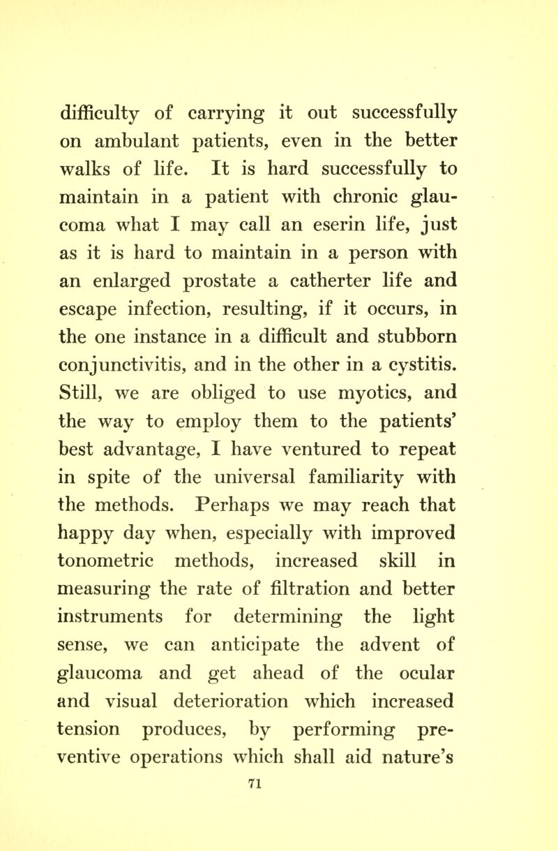 difficulty of carrying it out successfully on ambulant patients, even in the better walks of life. It is hard successfully to maintain in a patient with chronic glau- coma what I may call an eserin life, just as it is hard to maintain in a person with an enlarged prostate a catherter life and escape infection, resulting, if it occurs, in the one instance in a difficult and stubborn conjunctivitis, and in the other in a cystitis. Still, we are obliged to use myotics, and the way to employ them to the patients' best advantage, I have ventured to repeat in spite of the universal familiarity with the methods. Perhaps we may reach that happy day when, especially with improved tonometric methods, increased skill in measuring the rate of filtration and better instruments for determining the light sense, we can anticipate the advent of glaucoma and get ahead of the ocular and visual deterioration which increased tension produces, by performing pre- ventive operations which shall aid nature's