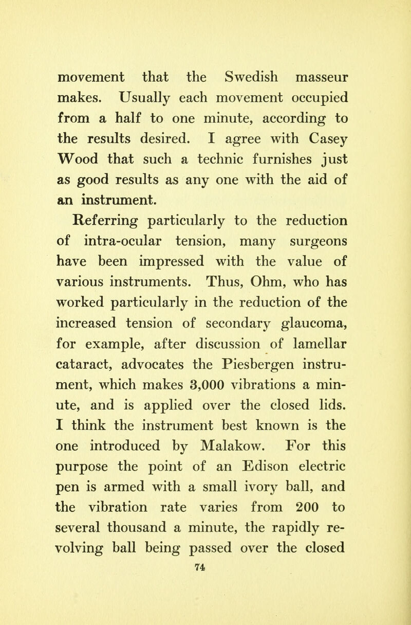 movement that the Swedish masseur makes. Usually each movement occupied from a half to one minute, according to the results desired. I agree with Casey Wood that such a technic furnishes just as good results as any one with the aid of an instrument. Referring particularly to the reduction of intra-ocular tension, many surgeons have been impressed with the value of various instruments. Thus, Ohm, who has worked particularly in the reduction of the increased tension of secondary glaucoma, for example, after discussion of lamellar cataract, advocates the Piesbergen instru- ment, which makes 3,000 vibrations a min- ute, and is applied over the closed lids. I think the instrument best known is the one introduced by Malakow. For this purpose the point of an Edison electric pen is armed with a small ivory ball, and the vibration rate varies from 200 to several thousand a minute, the rapidly re- volving ball being passed over the closed 74>