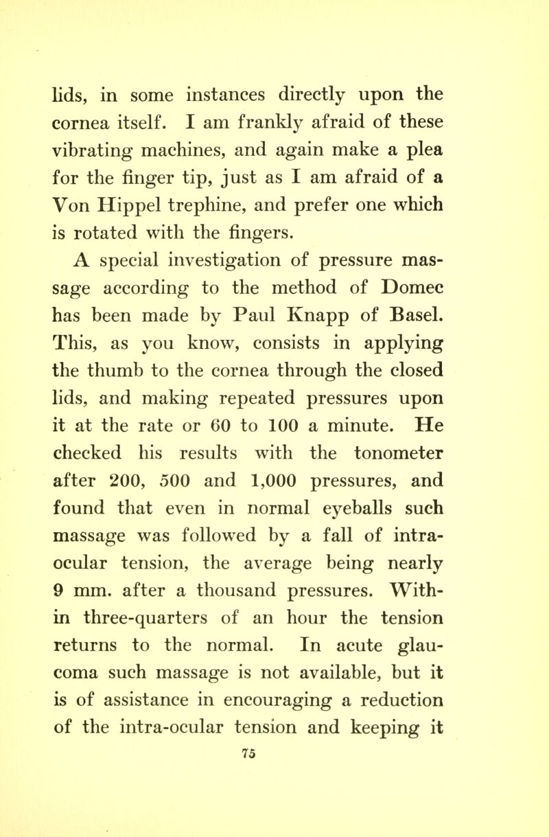 lids, in some instances directly upon the cornea itself. I am frankly afraid of these vibrating machines, and again make a plea for the finger tip, just as I am afraid of a Von Hippel trephine, and prefer one which is rotated with the fingers. A special investigation of pressure mas- sage according to the method of Domec has been made by Paul Knapp of Basel. This, as you know, consists in applying the thumb to the cornea through the closed lids, and making repeated pressures upon it at the rate or 60 to 100 a minute. He checked his results with the tonometer after 200, 500 and 1,000 pressures, and found that even in normal eyeballs such massage was followed by a fall of intra- ocular tension, the average being nearly 9 mm. after a thousand pressures. With- in three-quarters of an hour the tension returns to the normal. In acute glau- coma such massage is not available, but it is of assistance in encouraging a reduction of the intra-ocular tension and keeping it