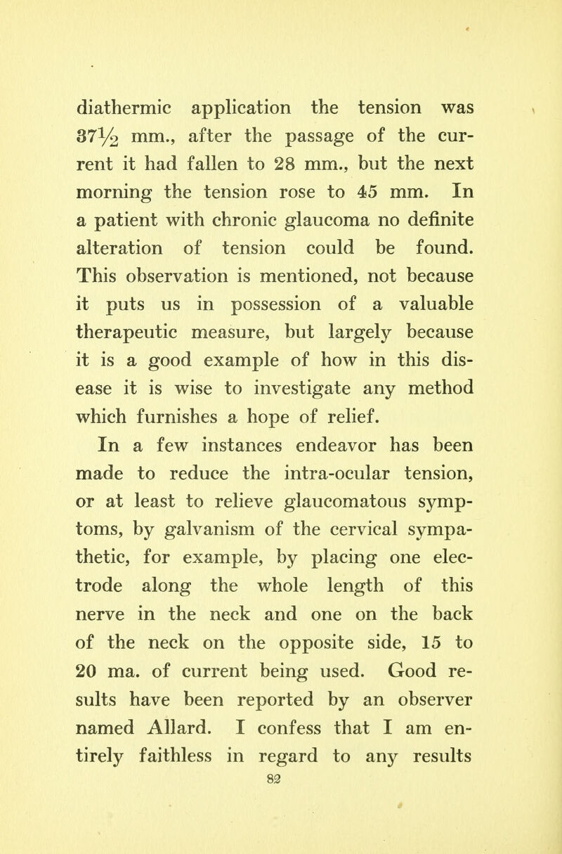 diathermic application the tension was 37% mm., after the passage of the cur- rent it had fallen to 28 mm., but the next morning the tension rose to 45 mm. In a patient with chronic glaucoma no definite alteration of tension could be found. This observation is mentioned, not because it puts us in possession of a valuable therapeutic measure, but largely because it is a good example of how in this dis- ease it is wise to investigate any method which furnishes a hope of relief. In a few instances endeavor has been made to reduce the intra-ocular tension, or at least to relieve glaucomatous symp- toms, by galvanism of the cervical sympa- thetic, for example, by placing one elec- trode along the whole length of this nerve in the neck and one on the back of the neck on the opposite side, 15 to 20 ma. of current being used. Good re- sults have been reported by an observer named Allard. I confess that I am en- tirely faithless in regard to any resvilts 83