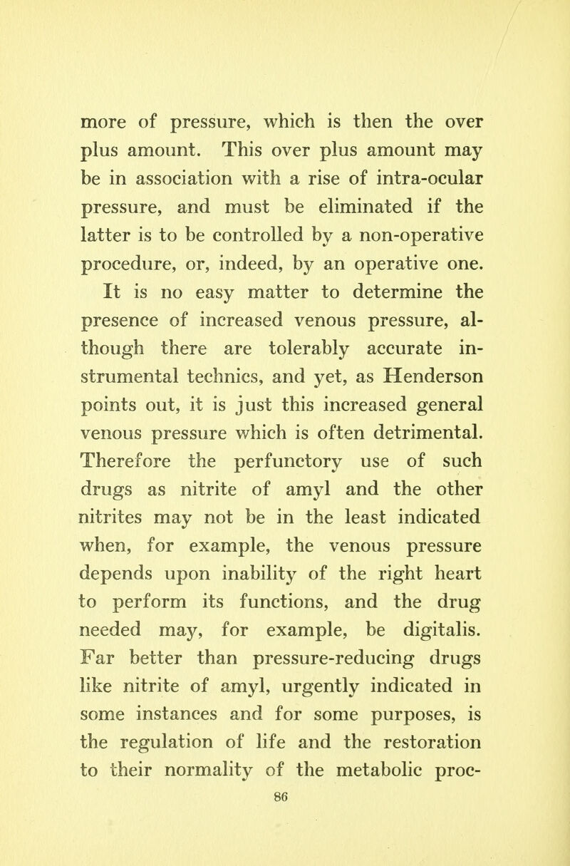 more of pressure, which is then the over plus amount. This over plus amount may be in association with a rise of intra-ocular pressure, and must be eliminated if the latter is to be controlled by a non-operative procedure, or, indeed, by an operative one. It is no easy matter to determine the presence of increased venous pressure, al- though there are tolerably accurate in- strumental technics, and yet, as Henderson points out, it is just this increased general venous pressure which is often detrimental. Therefore the perfunctory use of such drugs as nitrite of amyl and the other nitrites may not be in the least indicated when, for example, the venous pressure depends upon inability of the right heart to perform its functions, and the drug needed may, for example, be digitalis. Far better than pressure-reducing drugs like nitrite of amyl, urgently indicated in some instances and for some purposes, is the regulation of life and the restoration to their normality of the metabolic proc-