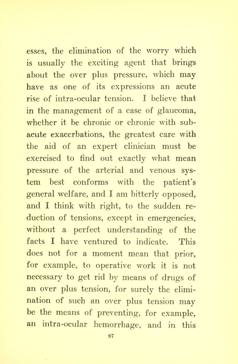 esses, the elimination of the worry which is usually the exciting agent that brings about the over plus pressure, which may have as one of its expressions an acute rise of intra-ocular tension. I believe that in the management of a case of glaucoma, whether it be chronic or chronic with sub- acute exacerbations, the greatest care with the aid of an expert clinician must be exercised to find out exactly what mean pressure of the arterial and venous sys- tem best conforms with the patient's general welfare, and I am bitterly opposed, and I think with right, to the sudden re- duction of tensions, except in emergencies, without a perfect understanding of the facts I have ventured to indicate. This does not for a moment mean that prior, for example, to operative work it is not necessary to get rid by means of drugs of an over plus tension, for surely the elimi- nation of such an over plus tension may be the means of preventing, for example, an intra-ocular hemorrhage, and in this