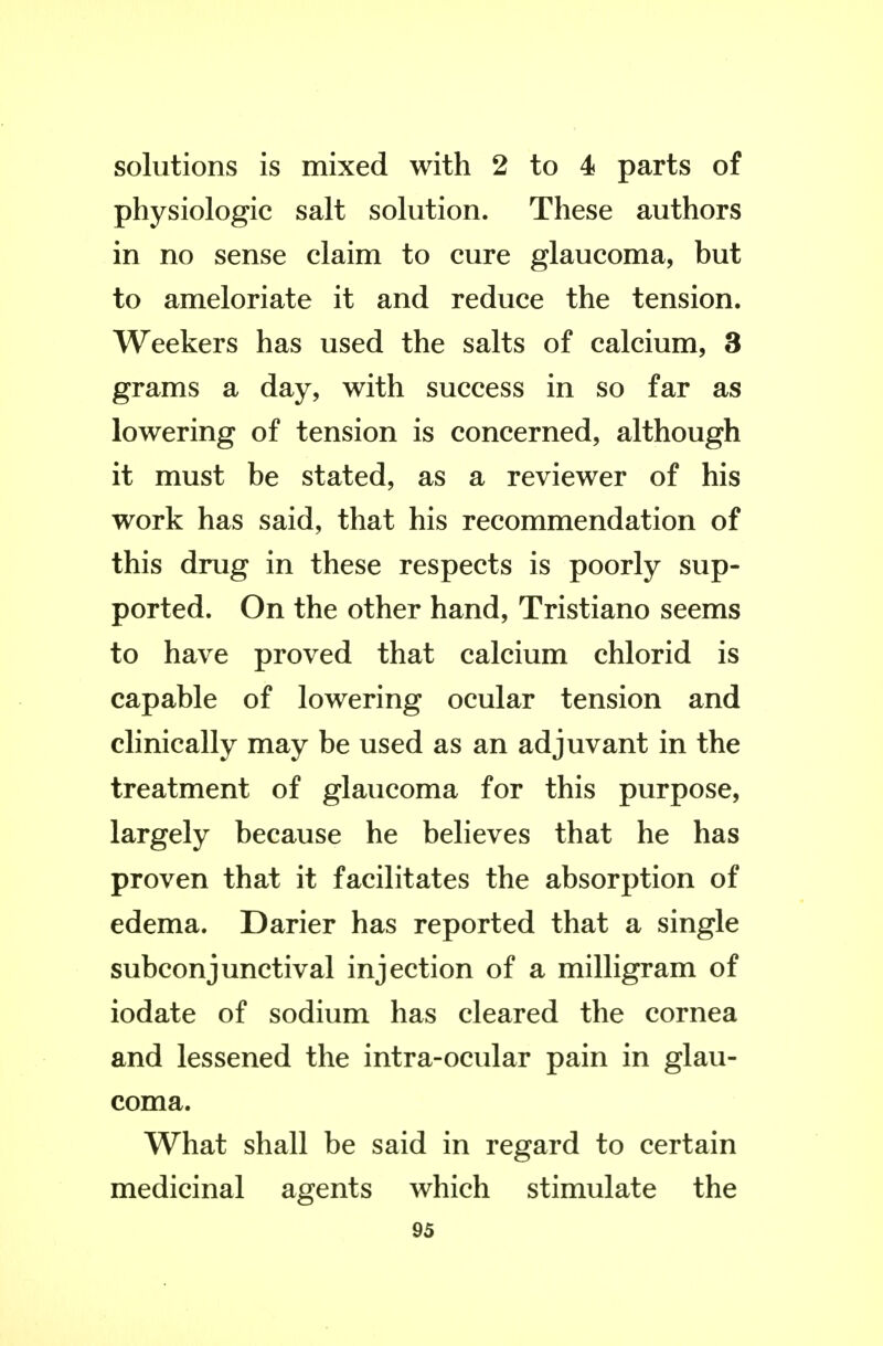 solutions is mixed with 2 to 4 parts of physiologic salt solution. These authors in no sense claim to cure glaucoma, but to ameloriate it and reduce the tension. Weekers has used the salts of calcium, 3 grams a day, with success in so far as lowering of tension is concerned, although it must be stated, as a reviewer of his work has said, that his recommendation of this drug in these respects is poorly sup- ported. On the other hand, Tristiano seems to have proved that calcium chlorid is capable of lowering ocular tension and clinically may be used as an adjuvant in the treatment of glaucoma for this purpose, largely because he believes that he has proven that it facilitates the absorption of edema. Darier has reported that a single subconjunctival injection of a milligram of iodate of sodium has cleared the cornea and lessened the intra-ocular pain in glau- coma. What shall be said in regard to certain medicinal agents which stimulate the