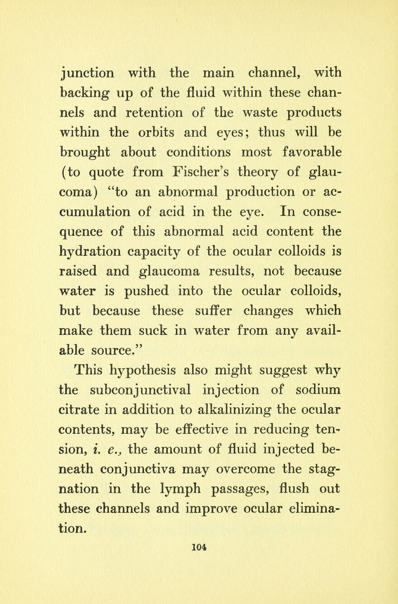 junction with the main channel, with backing up of the fluid within these chan- nels and retention of the waste products within the orbits and eyes; thus will be brought about conditions most favorable (to quote from Fischer's theory of glau- coma) to an abnormal production or ac- cumulation of acid in the eye. In conse- quence of this abnormal acid content the hydration capacity of the ocular colloids is raised and glaucoma results, not because water is pushed into the ocular colloids, but because these suffer changes which make them suck in water from any avail- able source. This hypothesis also might suggest why the subconjunctival injection of sodium citrate in addition to alkalinizing the ocular contents, may be effective in reducing ten^ sion, i. e,, the amount of fluid injected be- neath conjunctiva may overcome the stag- nation in the lymph passages, flush out these channels and improve ocular elimina- tion.