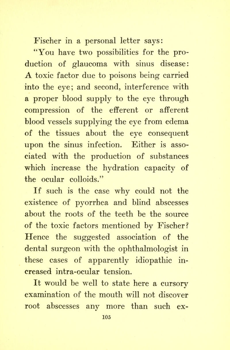 Fischer in a personal letter says: You have two possibilities for the pro- duction of glaucoma with sinus disease: A toxic factor due to poisons being carried into the eye; and second, interference with a proper blood supply to the eye through compression of the efferent or afferent blood vessels supplying the eye from edema of the tissues about the eye consequent upon the sinus infection. Either is asso- ciated with the production of substances which increase the hydration capacity of the ocular colloids. If such is the case why could not the existence of pyorrhea and blind abscesses about the roots of the teeth be the source of the toxic factors mentioned by Fischer? Hence the suggested association of the dental surgeon with the ophthalmologist in these cases of apparently idiopathic in- creased intra-ocular tension. It would be well to state here a cursory examination of the mouth will not discover root abscesses any more than such ex-