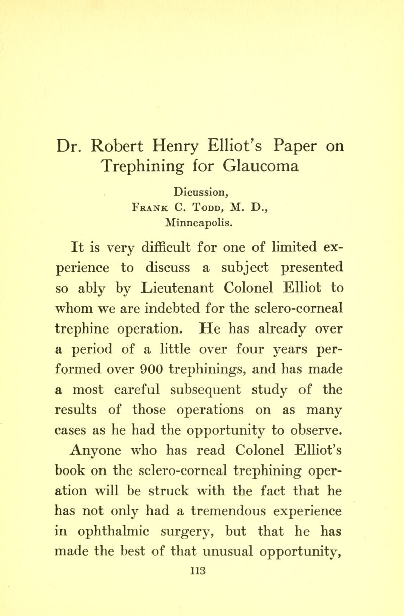 Dr. Robert Henry Elliot's Paper on Trephining for Glaucoma Dicussion, Frank C. Todd, M. D., Minneapolis. It is very difficult for one of limited ex- perience to discuss a subject presented so ably by Lieutenant Colonel Elliot to whom we are indebted for the sclero-corneal trephine operation. He has already over a period of a little over four years per- formed over 900 trephinings, and has made a most careful subsequent study of the results of those operations on as many eases as he had the opportunity to observe. Anyone who has read Colonel Elliot's book on the sclero-corneal trephining oper- ation will be struck with the fact that he has not only had a tremendous experience in ophthalmic surgery, but that he has made the best of that unusual opportunity,