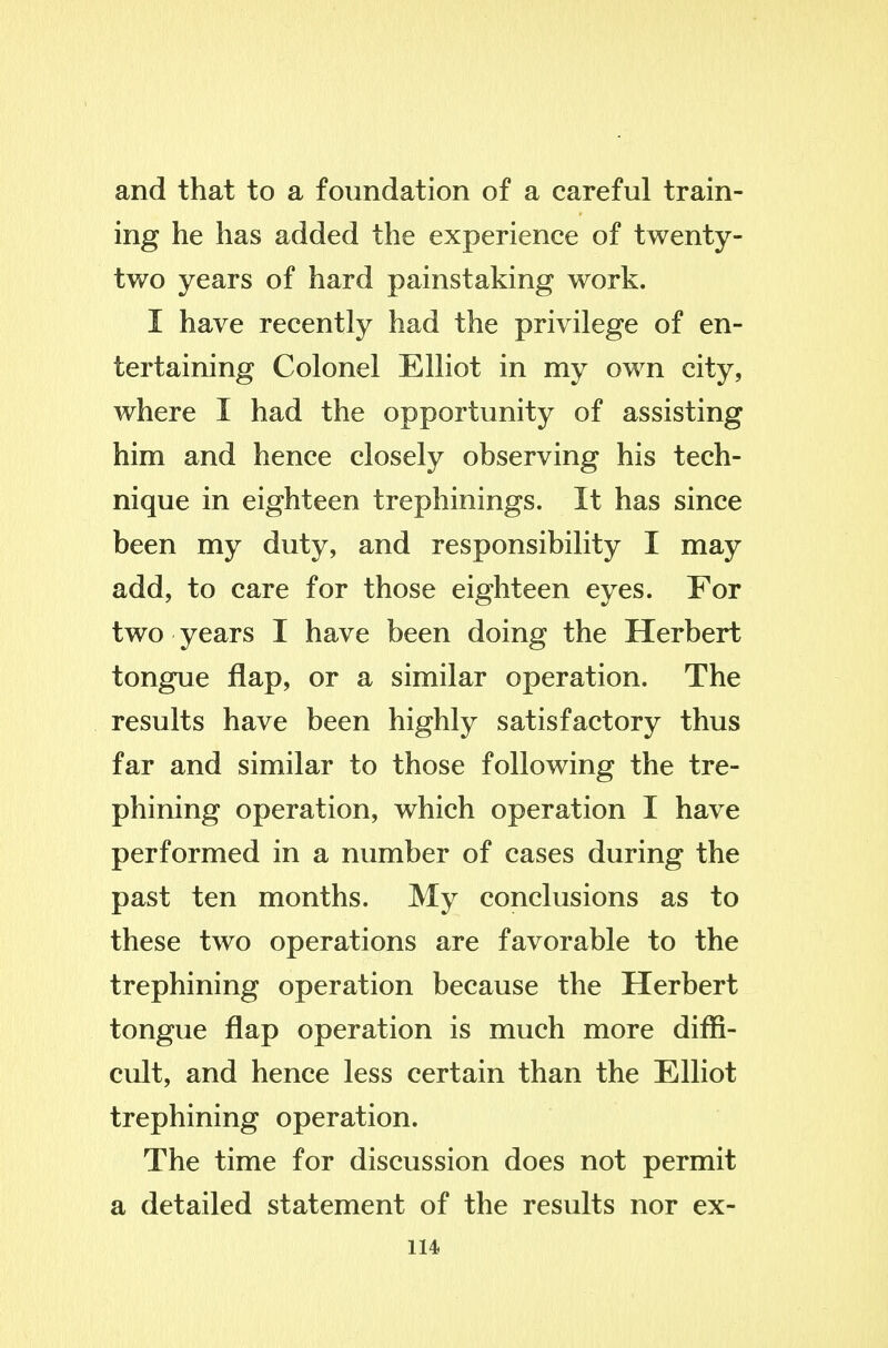 and that to a foundation of a careful train- ing he has added the experience of twenty- tv/o years of hard painstaking work. I have recently had the privilege of en- tertaining Colonel Elliot in my own city, where I had the opportunity of assisting him and hence closely observing his tech- nique in eighteen trephinings. It has since been my duty, and responsibility I may add, to care for those eighteen eyes. For two years I have been doing the Herbert tongue flap, or a similar operation. The results have been highly satisfactory thus far and similar to those following the tre- phining operation, which operation I have performed in a number of cases during the past ten months. My conclusions as to these two operations are favorable to the trephining operation because the Herbert tongue flap operation is much more diffi- cult, and hence less certain than the Elliot trephining operation. The time for discussion does not permit a detailed statement of the results nor ex-