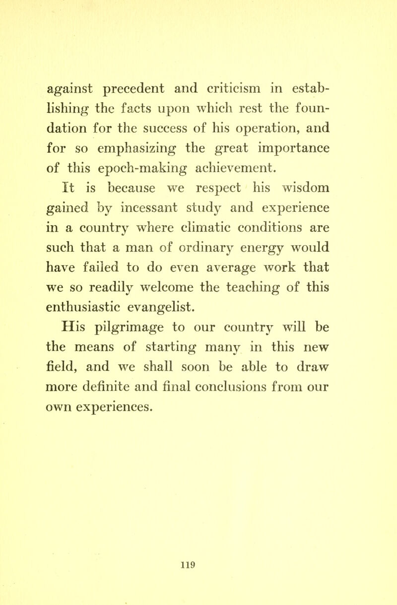 against precedent and criticism in estab- lishing the facts upon which rest the foun- dation for the success of his operation, and for so emphasizing the great importance of this epoch-making achievement. It is because we respect his wisdom gained by incessant study and experience in a country where chmatic conditions are such that a man of ordinary energy would have failed to do even average work that we so readily welcome the teaching of this enthusiastic evangelist. His pilgrimage to our country will be the means of starting many in this new field, and we shall soon be able to draw more definite and final conclusions from our own experiences.