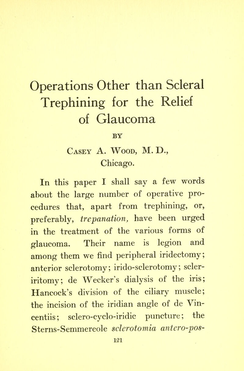 Operations Other than Scleral Trephining for the Relief of Glaucoma BY Casey A. Wood, M. D., Chicago. In this paper I shall say a few words about the large number of operative pro- cedures that, apart from trephining, or, preferably, trepanation, have been urged in the treatment of the various forms of glaucoma. Their name is legion and among them we find peripheral iridectomy; anterior sclerotomy; irido-sclerotomy; scler- iritomy; de Wecker's dialysis of the iris; Hancock's division of the ciHary muscle; the incision of the iridian angle of de Vin- centiis; sclero-cyclo-iridic puncture; the Sterns-Semmereole sclerotomia antero-pos-