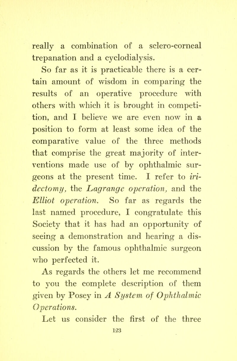 really a combination of a sclero-corneal trepanation and a cyclodialysis. So far as it is practicable there is a cer- tain amount of wisdom in comparing the results of an operative procedure with others with which it is brought in competi- tion, and I believe we are even now in a position to form at least some idea of the comparative value of the three methods that comprise the great majority of inter- ventions made use of by ophthalmic sur- geons at the present time. I refer to iri- dectomy, the Lagrange operation, and the Elliot operation. So far as regards the last named procedure, I congratulate this Society that it has had an opportunity of seeing a demonstration and hearing a dis- cussion by the famous ophthalmic surgeon v/ho perfected it. As regards the others let me recommend to you the complete description of them given by Posey in A System of Ophthalmic Operations. Let us consider the first of the three