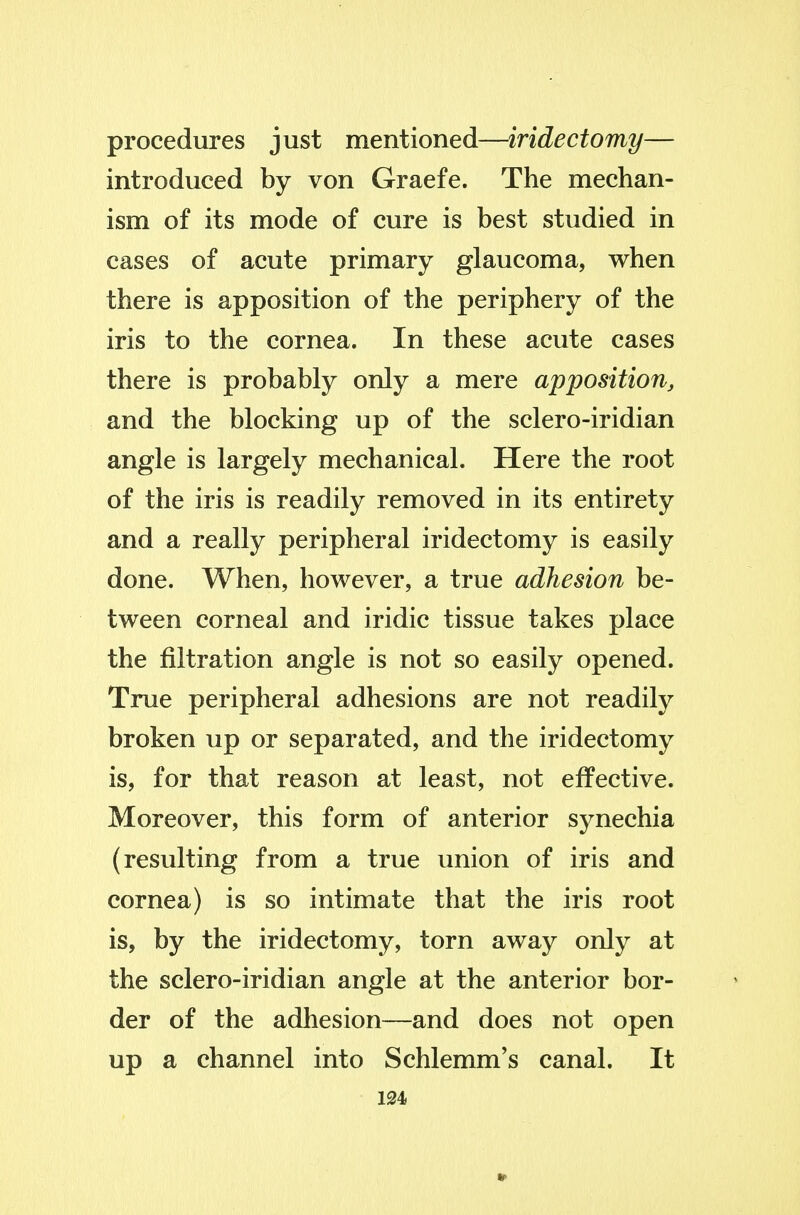 procedures just mentioned—iridectomy— introduced by von Graefe. The mechan- ism of its mode of cure is best studied in cases of acute primary glaucoma, when there is apposition of the periphery of the iris to the cornea. In these acute cases there is probably only a mere apposition^ and the blocking up of the sclero-iridian angle is largely mechanical. Here the root of the iris is readily removed in its entirety and a really peripheral iridectomy is easily done. When, however, a true adhesion be- tween corneal and iridic tissue takes place the filtration angle is not so easily opened. True peripheral adhesions are not readily broken up or separated, and the iridectomy is, for that reason at least, not effective. Moreover, this form of anterior synechia (resulting from a true union of iris and cornea) is so intimate that the iris root is, by the iridectomy, torn away only at the sclero-iridian angle at the anterior bor- der of the adhesion—and does not open up a channel into Schlemm's canal. It