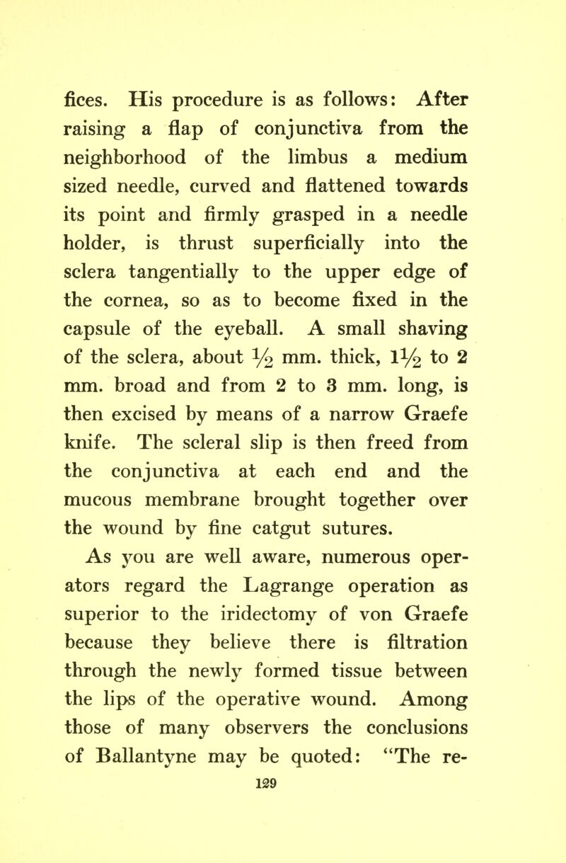 fices. His procedure is as follows: After raising a flap of conjunctiva from the neighborhood of the limbus a medium sized needle, curved and flattened towards its point and firmly grasped in a needle holder, is thrust superficially into the sclera tangentially to the upper edge of the cornea, so as to become fixed in the capsule of the eyeball. A small shaving of the sclera, about % mm. thick, 1^2 to 2 mm. broad and from 2 to 3 mm. long, is then excised by means of a narrow Graefe knife. The scleral slip is then freed from the conjunctiva at each end and the mucous membrane brought together over the wound by fine catgut sutures. As you are well aware, numerous oper- ators regard the Lagrange operation as superior to the iridectomy of von Graefe because they believe there is filtration through the newly formed tissue between the lips of the operative wound. Among those of many observers the conclusions of Ballantyne may be quoted: *'The re-