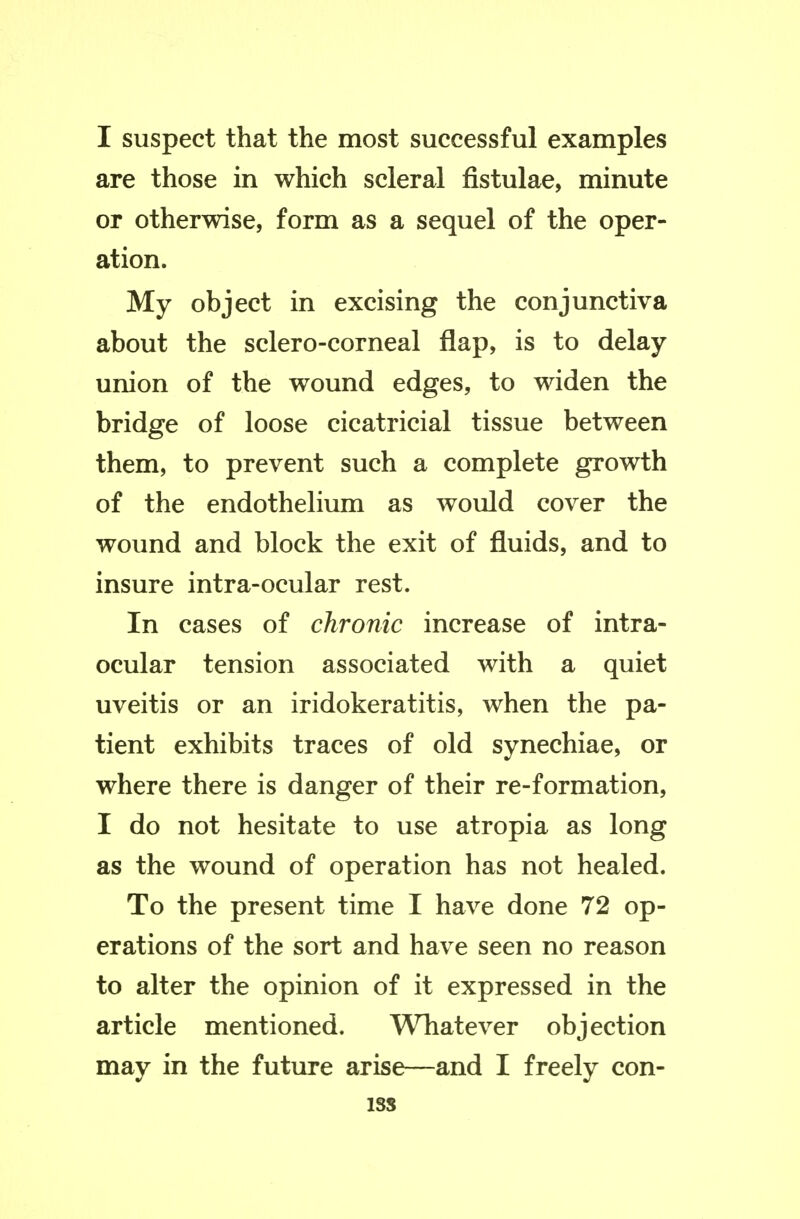 I suspect that the most successful examples are those in which scleral fistulae, minute or otherwise, form as a sequel of the oper- ation. My object in excising the conjunctiva about the sclero-corneal flap, is to delay union of the wound edges, to widen the bridge of loose cicatricial tissue between them, to prevent such a complete growth of the endothelium as would cover the wound and block the exit of fluids, and to insure intra-ocular rest. In cases of chronic increase of intra- ocular tension associated with a quiet uveitis or an iridokeratitis, when the pa- tient exhibits traces of old synechiae, or where there is danger of their re-formation, I do not hesitate to use atropia as long as the wound of operation has not healed. To the present time I have done 72 op- erations of the sort and have seen no reason to alter the opinion of it expressed in the article mentioned. Whatever objection may in the future arise—and I freely con- iss