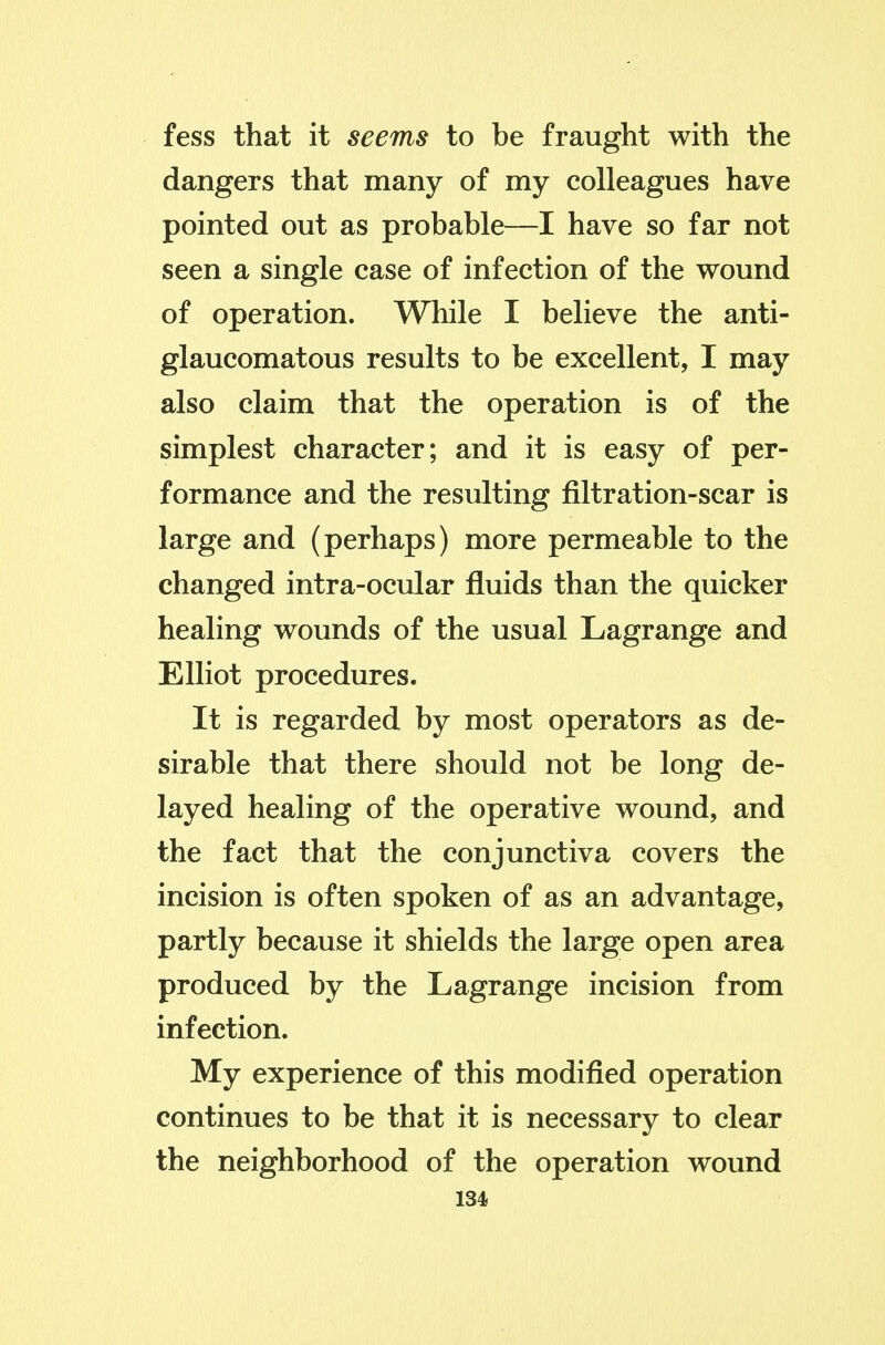 fess that it seems to be fraught with the dangers that many of my colleagues have pointed out as probable—I have so far not seen a single case of infection of the wound of operation. While I believe the anti- glaucomatous results to be excellent, I may also claim that the operation is of the simplest character; and it is easy of per- formance and the resulting filtration-scar is large and (perhaps) more permeable to the changed intra-ocular fluids than the quicker healing wounds of the usual Lagrange and Elliot procedures. It is regarded by most operators as de- sirable that there should not be long de- layed healing of the operative wound, and the fact that the conjunctiva covers the incision is often spoken of as an advantage, partly because it shields the large open area produced by the Lagrange incision from infection. My experience of this modified operation continues to be that it is necessary to clear the neighborhood of the operation wound