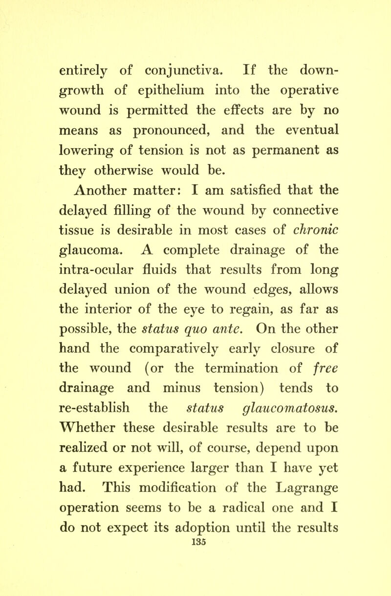 entirely of conjunctiva. If the down- growth of epithelium into the operative wound is permitted the effects are by no means as pronounced, and the eventual lowering of tension is not as permanent as they otherwise would be. Another matter: I am satisfied that the delayed filling of the wound by connective tissue is desirable in most cases of chronic glaucoma. A complete drainage of the intra-ocular fluids that results from long delayed union of the wound edges, allows the interior of the eye to regain, as far as possible, the status quo ante. On the other hand the comparatively early closure of the wound (or the termination of free drainage and minus tension) tends to re-establish the status glaucomatosus. Whether these desirable results are to be reaUzed or not will, of course, depend upon a future experience larger than I have yet had. This modification of the Lagrange operation seems to be a radical one and I do not expect its adoption until the results