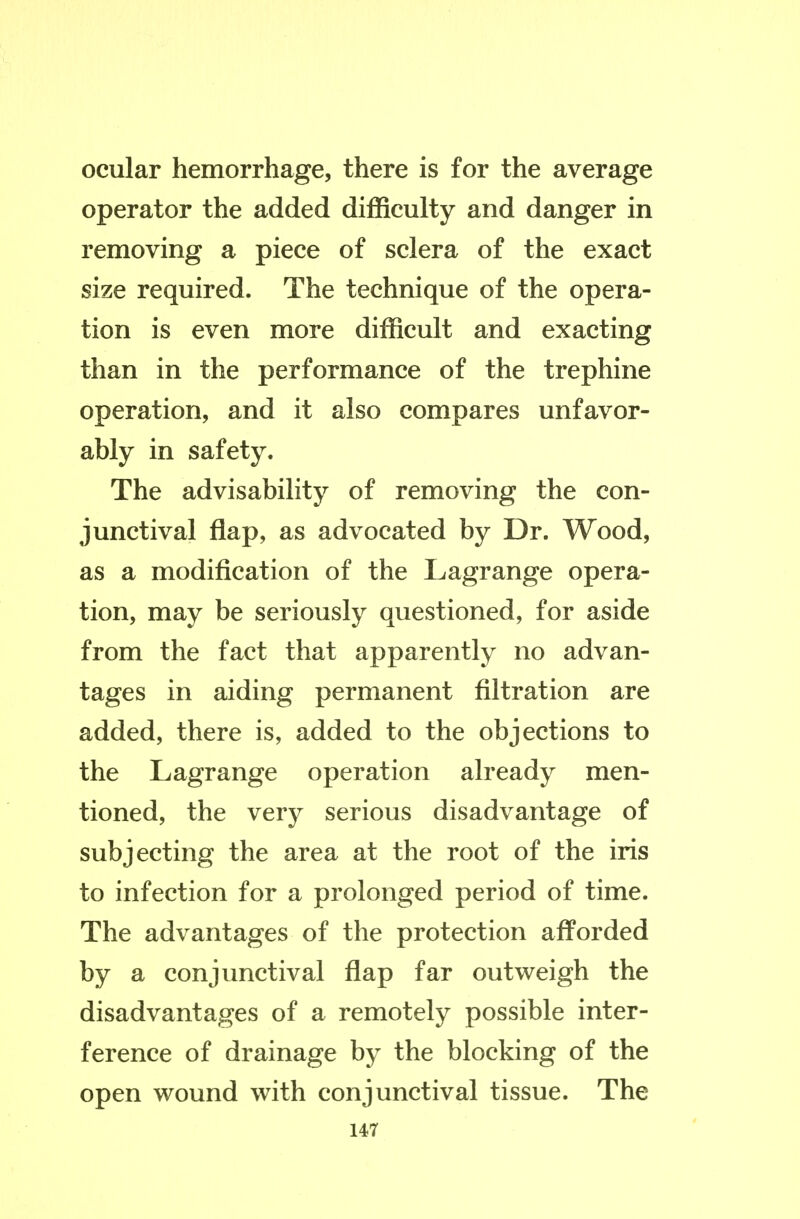 ocular hemorrhage, there is for the average operator the added difficulty and danger in removing a piece of sclera of the exact size required. The technique of the opera- tion is even more difficult and exacting than in the performance of the trephine operation, and it also compares unfavor- ably in safety. The advisability of removing the con- junctival flap, as advocated by Dr. Wood, as a modification of the Lagrange opera- tion, may be seriously questioned, for aside from the fact that apparently no advan- tages in aiding permanent filtration are added, there is, added to the objections to the Lagrange operation already men- tioned, the very serious disadvantage of subjecting the area at the root of the iris to infection for a prolonged period of time. The advantages of the protection afforded by a conjunctival flap far outweigh the disadvantages of a remotely possible inter- ference of drainage by the blocking of the open wound with conjunctival tissue. The