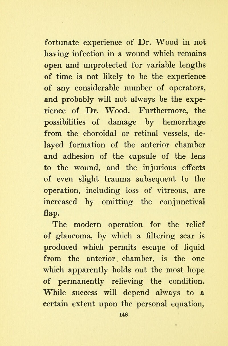 fortunate experience of Dr. Wood in not having infection in a wound which remains open and unprotected for variable lengths of time is not likely to be the experience of any considerable number of operators, and probably will not always be the expe- rience of Dr. Wood. Furthermore, the possibilities of damage by hemorrhage from the choroidal or retinal vessels, de- layed formation of the anterior chamber and adhesion of the capsule of the lens to the wound, and the injurious effects of even slight trauma subsequent to the operation, including loss of vitreous, are increased by omitting the conjunctival flap. The modern operation for the relief of glaucoma, by which a filtering scar is produced which permits escape of liquid from the anterior chamber, is the one which apparently holds out the most hope of permanently relieving the condition. While success will depend always to a certain extent upon the personal equation,