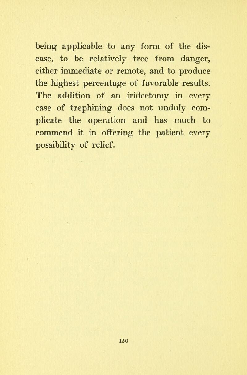 being applicable to any form of the dis- ease, to be relatively free from danger, either immediate or remote, and to produce the highest percentage of favorable results. The addition of an iridectomy in every case of trephining does not unduly com- plicate the operation and has much to conmiend it in offering the patient every possibility of relief.