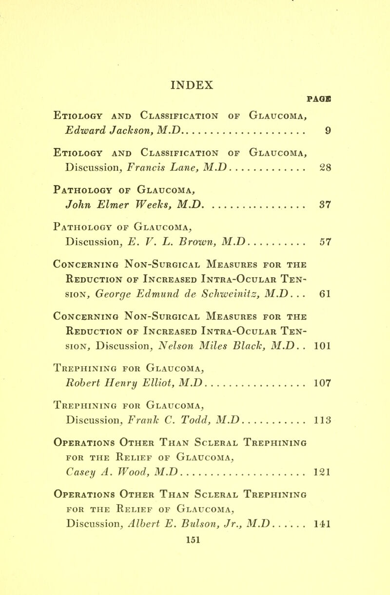 INDEX PAGE Etiology and Classification of Glaucoma, Edward Jackson, M.D 9 Etiology and Classification of Glaucoma, Discussion, Francis Lane, M.D 28 Pathology of Glaucoma, John Elmer Weeks, M.D 37 Pathology of Glaucoma, Discussion, E. V. L. Brown, M.D. . . , 57 Concerning Non-Surgical Measures for the Reduction of Increased Intra-Ocular Ten- sion, George Edmund de Schweinitz, M.D. . . 61 Concerning Non-Surgical Measures for the Reduction of Increased Intra-Ocular Ten- sion, Discussion, Nelson Miles Black, M.D. . 101 Trephining for Glaucoma, Robert Henry Elliot, M.D 107 Trephining for Glaucoma, Discussion, Frank C. Todd, M.D 113 Operations Other Than Scleral Trephining for the Relief of Glaucoma, Casey A. Wood, M.D 121 Operations Other Than Scleral Trephining for the Relief of Glaucoma, Discussion, Albert E. Bulson, Jr., M.D 141
