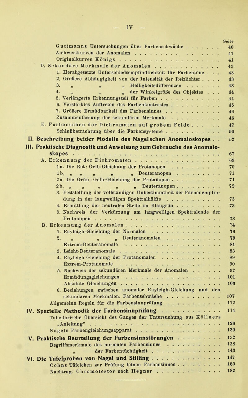 - IV — Seite Guttmanns Untersuchungen über Farbenschwäche 40 Aichwertkurven der Anomalen 41 Originalkurven Königs 41 D. Sekundäre Merkmale der Anomalen 43 1. Herabgesetzte Unterschiedsempfindlichkeit für Farbentöne ... 43 2. Größere Abhängigkeit von der Intensität der Reizlichter .... 43 3. „ „ „ Helligkeitsdifferenzen 43 4. „ „ „ der Winkelgröße des ObjeTjtes ... 44 5. Verlängerte Erkennungszeit für Farben 44 6. Verstärktes Auftreten des Farbenkontrastes 45 7. Größere Ermüdbarkeit des Farbensinnes 46 Zusammenfassung der sekundären Merkmale 46 E. Farbensehen der Dichromaten auf großem Felde 47 Schlußbetrachtung über die Farbensysteme 50 II. Beschreibung beider Modelle des Nageischen Anomaloskopes . . 52 III* Praktische Diagnostik und Anweisung zum Gebrauche des Anomalo- skopes 67 A. Erkennung der Dichromaten 69 la. Die Rot: Gelb-Gleichung der Protanopen 70 Ib. „ „ „ „ „ Deuteranopen 71 2 a. Die Grün: Gelb-Gleichung der Protanopen 71 2 b. „ „ „ „ „ Deuteranopen 72 3. Feststellung der vollständigen Unbestimmtheit der Farbenempfin- dung in der langwelligen Spektralhälfte 73 4. Ermittlung der neutralen Stelle im Blaugrün 73 5. Nachweis der Verkürzung am langwelligen Spektralende der Protanopen 73 B. Erkennung der Anomalen 74 1. Rayleigh-Gleichung der Normalen 76 2. „ „ „ Deuteranomalen 79 Extrem-Deuteranomale 81 3. Leicht-Deuteranomale 83 4. Rayleigh-Gleichung der Protanomalen 89 Extrem-Protanomale 90 5. Nachweis der sekundären Merkmale der Anomalen 97 Ermüdungsgleichungen • . . • . . . 101 Absolute Gleichungen 103 6. Beziehungen zwischen anomaler Rayleigh-Gleichung und den sekundären Merkmalen. Farbenschwäche 107 Allgemeine Regeln für die Farbensinnprüfung 112 IV. Spezielle Methodik der Farbensinnpriifung 114 Tabellarische Übersicht des Ganges der Untersuchung aus Köllners „Anleitung 126 Nagels Farbengleichungsapparat 129 V. Praktische Beurteilung der Farbensinnstörungen 132 Begriffsmerkmale des normalen Farbensinnes 138 „ der Farbentüchtigkeit 14=3 VI. Die Tafelproben von Nagel und Stilling 147 Cohns Täfelchen zur Prüfung feinen Farbensinnes ......... 180 Nachtrag: Chromotestor nach Hegner • ..... 182