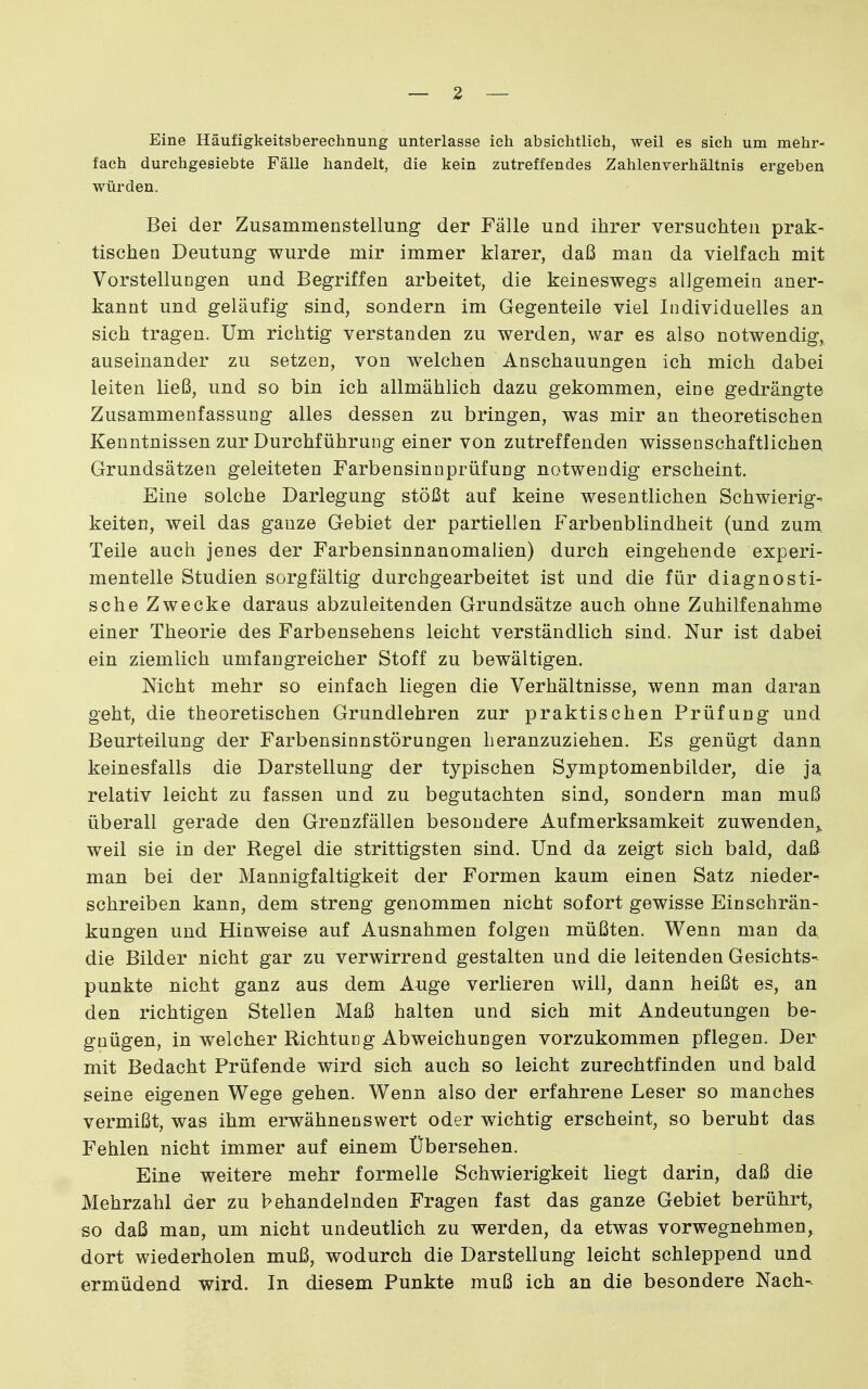 Eine Häufigkeitsberechnung unterlasse ich absichtlich, weil es sich um mehr- fach durchgesiebte Fälle handelt, die kein zutreffendes Zahlenverhältnis ergeben würden. Bei der Zusammenstellung der Fälle und ihrer versuchten prak- tischen Deutung wurde mir immer klarer, daß man da vielfach mit VorstelluDgen und Begriffen arbeitet, die keineswegs allgemein aner- kannt und geläufig sind, sondern im Gegenteile viel Individuelles an sich tragen. Um richtig verstanden zu werden, war es also notwendig, auseinander zu setzen, von welchen Anschauungen ich mich dabei leiten ließ, und so bin ich allmählich dazu gekommen, eine gedrängte Zusammenfassung alles dessen zu bringen, was mir an theoretischen Kenntnissen zur Durchführung einer von zutreffenden wissenschaftlichen Grundsätzen geleiteten Farbensinnprüfung notwendig erscheint. Eine solche Darlegung stößt auf keine wesentlichen Schwierig- keiten, weil das ganze Gebiet der partiellen Farbenblindheit (und zum Teile auch jenes der Farbensinnanomalien) durch eingehende experi- mentelle Studien sorgfältig durchgearbeitet ist und die für diagnosti- sche Zwecke daraus abzuleitenden Grundsätze auch ohne Zuhilfenahme einer Theorie des Farbensehens leicht verständlich sind. Nur ist dabei ein ziemlich umfangreicher Stoff zu bewältigen. Nicht mehr so einfach liegen die Verhältnisse, wenn man daran geht, die theoretischen Grundlehren zur praktischen Prüfung und Beurteilung der Farbensinnstörungen heranzuziehen. Es genügt dann keinesfalls die Darstellung der typischen Symptomenbilder, die ja relativ leicht zu fassen und zu begutachten sind, sondern man muß überall gerade den Grenzfällen besondere Aufmerksamkeit zuwenden,, weil sie in der Regel die strittigsten sind. Und da zeigt sich bald, daß man bei der Mannigfaltigkeit der Formen kaum einen Satz nieder- schreiben kann, dem streng genommen nicht sofort gewisse Einschrän- kungen und Hinweise auf Ausnahmen folgen müßten. Wenn man da die Bilder nicht gar zu verwirrend gestalten und die leitenden Gesichts- punkte nicht ganz aus dem Auge verlieren will, dann heißt es, an den richtigen Stellen Maß halten und sich mit Andeutungen be- gnügen, in welcher Richtung Abweichungen vorzukommen pflegen. Der mit Bedacht Prüfende wird sich auch so leicht zurechtfinden und bald seine eigenen Wege gehen. Wenn also der erfahrene Leser so manches vermißt, was ihm erwähnenswert oder wichtig erscheint, so beruht das Fehlen nicht immer auf einem Übersehen. Eine weitere mehr formelle Schwierigkeit liegt darin, daß die Mehrzahl der zu behandelnden Fragen fast das ganze Gebiet berührt, so daß man, um nicht undeutlich zu werden, da etwas vorwegnehmen, dort wiederholen muß, wodurch die Darstellung leicht schleppend und ermüdend wird. In diesem Punkte muß ich an die besondere Nach-