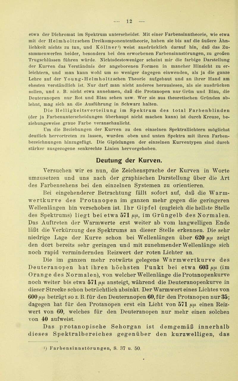 etwa der Dichromat im Spektrum unterscheidet. Mit einer Farbensinntheorie, wie etwa mit der Helmholtzsehen Dreikomponententheorie, haben sie bis auf die äußere Ähn- lichkeit nichts zu tun, und Köllneri) weist ausdrücklich darauf hin, daß das Zu- sammenwerfen beider, besonders bei den erworbenen Farbensinnstörungen, zu großen Trugschlüssen führen würde. Nichtsdestoweniger scheint mir die farbige Darstellung der Kurven das Verständnis der angeborenen Formen in mancher Hinsicht zu er- leichtern, und man kann wohl um so weniger dagegen einwenden, als ja die ganze Lehre auf der Young-Helmholtzschen Theorie aufgebaut und an ihrer Hand am ehesten verständlich ist. Nur darf man nicht anderes herauslesen, als sie ausdrücken sollen, und z. B. nicht etwa annehmen, daß die Protanopen nur Grün und Blau, die Deuteranopen nur Eot und Blau sehen usw. Wer sie aus theoretischen Gründen ab- lehnt, mag sich an die Ausführung in Schwarz halten. Die Helligkeitsverteilung im Spektrum des total Farbenblinden (der ja Farbenunterscheidungen überhaupt nicht machen kann) ist durch Kreuze, be- ziehungsweise graue Farbe veranschaulicht. Um die Beziehungen der Kurven zu den einzelnen Spektrallichtern möglichst deutlich hervortreten zu lassen, wurden oben und unten Spektra mit ihren Farben- bezeichnungen hinzugefügt. Die Gipfelungen der einzelnen Kurventypen sind durch stärker ausgezogene senkrechte Linien hervorgehoben. Deutung der Kurven. Versuchen wir es nun, die Zeichensprache der Kurven in Worte umzusetzen und uns nach der graphischen Darstellung über die Art des Farbensehens bei den einzelnen Systemen zu orientieren. Bei eingehenderer Betrachtung fällt sofort auf, daß die Warm- wertkurve des Protanopen im ganzen mehr gegen die geringeren Wellenlängen hin verschoben ist. Ihr Gipfel (zugleich die hellste Stelle des Spektrums) liegt bei etwa 571 im Grüngelb des Normalen. Das Auftreten der Warmwerte erst weiter ab vom langwelligen Ende läßt die Verkürzung des Spektrums an dieser Stelle erkennen. Die sehr niedrige Lage der Kurve schon bei Wellenlängen über 620 zeigt den dort bereits sehr geringen und mit zunehmender Wellenlänge sich noch rapid vermindernden Reizwert der roten Lichter an. Die im ganzen mehr rotwärts gelegene Warmwertkurve des Deuteranopen hat ihren höchsten Punkt bei etwa 603 ^^u (im Orange des Normalen), von welcher Wellenlänge die Protanopenkurve noch weiter bis etwa 571 {jl^ ansteigt, während die Deuteranopenkurve in dieser Strecke schon beträchtlich absinkt. Der Warmwert eines Lichtes von 600 beträgt so z. B. für den Deuteranopen 60, für den Protanopen nur 35; dagegen hat für den Protanopen erst ein Licht von 571 einen Reiz- wert von 60, welches für den Deuteranopen nur mehr einen solchen von 40 aufweist. Das protanopische Sehorgan ist demgemäß innerhalb dieses Spektralbereiches gegenüber den kurzwelligen, das 1) Farbensinnstörungen, S. 37 u. 50.