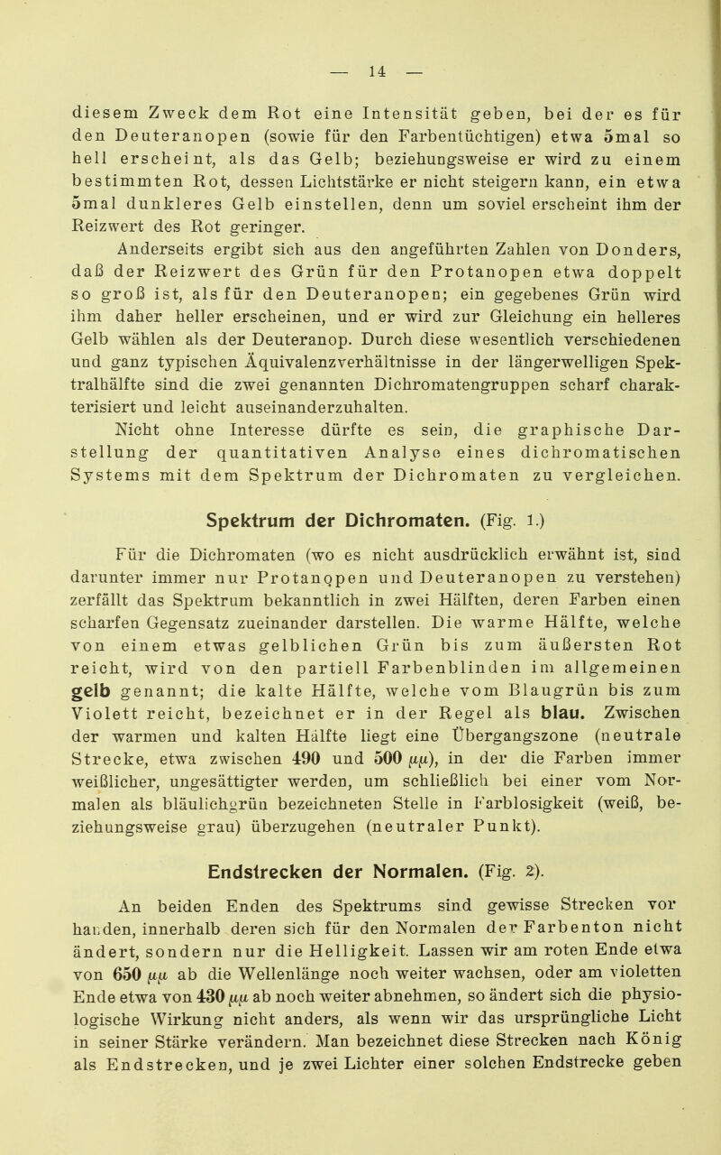 diesem Zweck dem Rot eine Intensität geben, bei der es für den Deuteranopen (sowie für den Farbentüchtigen) etwa 5mal so hell erscheint, als das Gelb; beziehungsweise er wird zu einem bestimmten Rot, dessen Lichtstärke er nicht steigern kann, ein etwa omal dunkleres Gelb einstellen, denn um soviel erscheint ihm der Reizwert des Rot geringer. Anderseits ergibt sich aus den angeführten Zahlen von Don der s, daß der Reizwert des Grün für den Protanopen etwa doppelt so groß ist, als für den Deuteranopen; ein gegebenes Grün wird ihm daher heller erscheinen, und er wird zur Gleichung ein helleres Gelb wählen als der Deuteranop. Durch diese wesentlich verschiedenen und ganz typischen Äquivalenzverhältnisse in der längerwelligen Spek- tralhälfte sind die zwei genannten Dichromatengruppen scharf charak- terisiert und leicht auseinanderzuhalten. Nicht ohne Interesse dürfte es sein, die graphische Dar- stellung der quantitativen Analyse eines dichromatischen Systems mit dem Spektrum der Dichromaten zu vergleichen. Spektrum der Dichromaten. (Fig. i.) Für die Dichromaten (wo es nicht ausdrücklich erwähnt ist, sind darunter immer nur Protanopen und Deuteranopen zu verstehen) zerfällt das Spektrum bekanntlich in zwei Hälften, deren Farben einen scharfen Gegensatz zueinander darstellen. Die warme Hälfte, welche von einem etwas gelblichen Grün bis zum äußersten Rot reicht, wird von den partiell Farbenblinden im allgemeinen gelb genannt; die kalte Hälfte, welche vom Blaugrün bis zum Violett reicht, bezeichnet er in der Regel als blau. Zwischen der warmen und kalten Hälfte liegt eine Übergangszone (neutrale Strecke, etwa zwischen 490 und 500 ft^t), in der die Farben immer weißlicher, ungesättigter werden, um schließlich bei einer vom Nor- malen als bläulichgrün bezeichneten Stelle in Farblosigkeit (weiß, be- ziehungsweise grau) überzugehen (neutraler Punkt). Endslrecken der Normalen. (Fig. z). An beiden Enden des Spektrums sind gewisse Strecken vor banden, innerhalb deren sich für den Normalen der Farbenton nicht ändert, sondern nur die Helligkeit. Lassen wir am roten Ende etwa von 650 ftfi ab die Wellenlänge noch weiter wachsen, oder am violetten Ende etwa von 430 ab noch weiter abnehmen, so ändert sich die physio- logische Wirkung nicht anders, als wenn wir das ursprüngliche Licht in seiner Stärke verändern. Man bezeichnet diese Strecken nach König als Endstrecken, und je zwei Lichter einer solchen Endstrecke geben