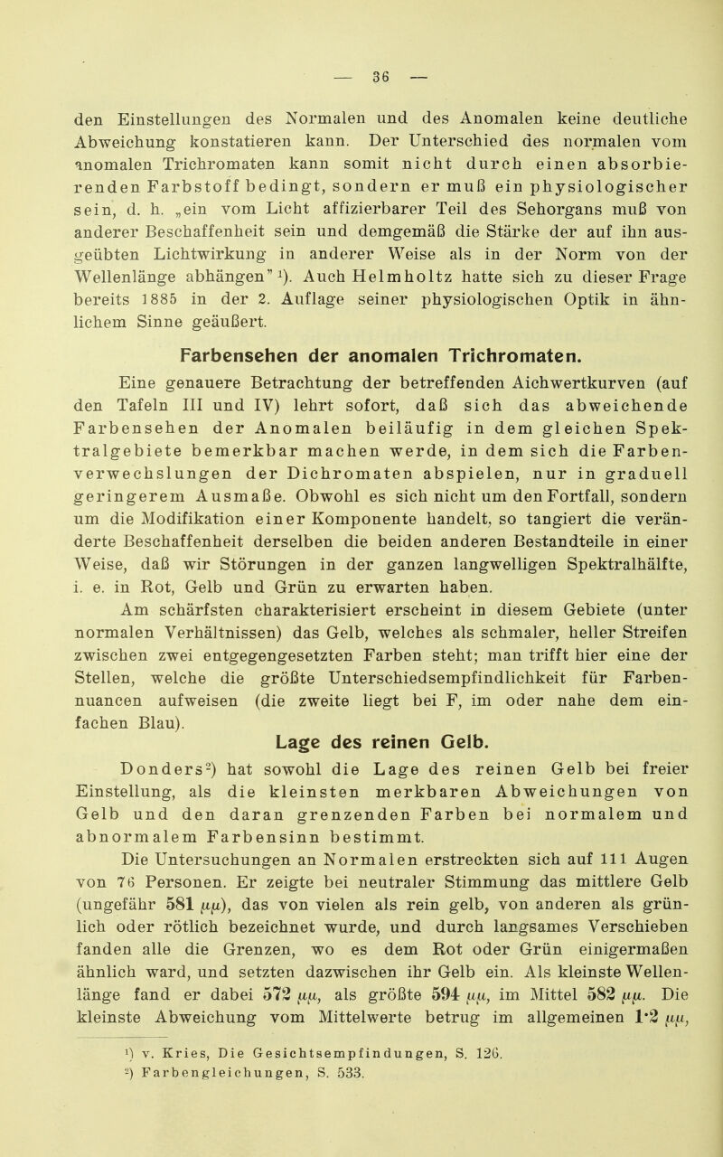 den Einstellungen des Normalen und des Anomalen keine deutliche Abweichung konstatieren kann. Der Unterschied des normalen vom anomalen Trichromaten kann somit nicht durch einen absorbie- renden Farbstoff bedingt, sondern er muß ein physiologischer sein, d. h. „ein vom Licht affizierbarer Teil des Sehorgans muß von anderer Beschaffenheit sein und demgemäß die Stärke der auf ihn aus- geübten Lichtwirkung in anderer Weise als in der Norm von der Wellenlänge abhängen i). Auch Helmholtz hatte sich zu dieser Frage bereits 1885 in der 2. Auflage seiner physiologischen Optik in ähn- lichem Sinne geäußert. Farbensehen der anomalen Trichromaten. Eine genauere Betrachtung der betreffenden Aichwertkurven (auf den Tafeln III und IV) lehrt sofort, daß sich das abweichende Farbensehen der Anomalen beiläufig in dem gleichen Spek- tralgebiete bemerkbar machen werde, in dem sich die Farben- verwechslungen der Dichromaten abspielen, nur in graduell geringerem Ausmaße. Obwohl es sich nicht um den Fortfall, sondern um die Modifikation einer Komponente handelt, so tangiert die verän- derte Beschaffenheit derselben die beiden anderen Bestandteile in einer Weise, daß wir Störungen in der ganzen langwelligen Spektralhälfte, i. e. in Rot, Gelb und Grün zu erwarten haben. Am schärfsten charakterisiert erscheint in diesem Gebiete (unter normalen Verhältnissen) das Gelb, welches als schmaler, heller Streifen zwischen zwei entgegengesetzten Farben steht; man trifft hier eine der Stellen, welche die größte Unterschiedsempfindlichkeit für Farben- nuancen aufweisen (die zweite liegt bei F, im oder nahe dem ein- fachen Blau). Lage des reinen Gelb. Donders-) hat sowohl die Lage des reinen Gelb bei freier Einstellung, als die kleinsten merkbaren Abweichungen von Gelb und den daran grenzenden Farben bei normalem und abnormalem Farbensinn bestimmt. Die Untersuchungen an Normalen erstreckten sich auf III Augen von 76 Personen. Er zeigte bei neutraler Stimmung das mittlere Gelb (ungefähr 581 ft/x), das von vielen als rein gelb, von anderen als grün- lich oder rötlich bezeichnet wurde, und durch langsames Verschieben fanden alle die Grenzen, wo es dem Rot oder Grün einigermaßen ähnlich ward, und setzten dazwischen ihr Gelb ein. Als kleinste Wellen- länge fand er dabei 572 als größte 594 ft^, im Mittel 582 Die kleinste Abweichung vom Mittelwerte betrug im allgemeinen 1*2 1) V. Kries, Die Gesichtsempfindungen, S. 126.