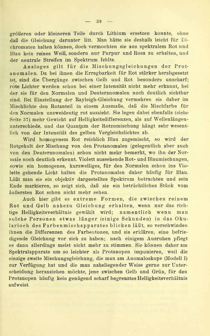 größeren oder kleineren Teile durch Lithium ersetzen konnte, ohne daß die Gleichung darunter litt. Man hätte sie deshalb leicht für Di- chromaten halten können, doch vermochten sie aus spektralem Rot und Blau kein reines Weiß, sondern nur Purpur und Rosa zu erhalten, und der neutrale Streifen im Spektrum fehlte. Analoges gilt für die Mischungsgleichungen der Prot- anomalen. Da bei ihnen die Erregbarkeit für Rot stärker herabgesetzt ist, sind die Übergänge zwischen Gelb und Rot besonders unscharf; rote Lichter werden schon bei einer Intensität nicht mehr erkannt, bei der sie für den Normalen und Deuteranomalen noch deutlich sichtbar sind. Bei Einstellung der Rayleigh-Gleichung vermehren sie daher im Mischlichte den Rotanteil in einem Ausmaße, daß die Mischfarbe für den Normalen unzweideutig rot aussieht. Sie legen dabei ebenfalls (siehe Seite 37) mehr Gewicht auf Helligkeitsdifferenzen, als auf Wellenlängen- unterschiede, und das Quantum der Rotzumischung hängt sehr wesent- lich von der Intensität des gelben Vergleichslichtes ab. Wird homogenem Rot reichlich Blau zugemischt, so wird der Rotgehalt der Mischung von den Protanomalen (gelegentlich aber auch von den Deuteranomalen) schon nicht mehr bemerkt, wo ihn der Nor- male noch deutlich erkennt. Violett aussehende Rot- und Blaumischungen, sowie ein homogenes, kurzwelliges, für den Normalen schon ins Vio- lette gehende Licht halten die Protanomalen daher häufig für Blau. Läßt man sie ein objektiv dargestelltes Spektrum betrachten und sein Ende markieren, so zeigt sich, daß sie ein beträchtliches Stück vom äußersten Rot schon nicht mehr sehen. Auch hier gibt es extreme Formen, die zwischen reinem Rot und Gelb nahezu Gleichung erhalten, wenn nur das rich- tige HelligkeitsVerhältnis gewählt wird; namentlich wenn man solche Personen etwas länger (einige Sekunden) in das Oku- larloch des Farbenmischapparates blicken läßt, so verschwinden ihnen die Differenzen des Farbentones, und sie erklären, eine befrie- digende Gleichung vor sich zu haben; nach einigem Ausruhen pflegt es dann allerdings meist nicht mehr zu stimmen. Sie können daher am Spektralapparate um so leichter als Protanopen imponieren, weil die einzige zweite Mischungsgleichung, die man am Anomaloskope (Modell I) zur Verfügung hat und die man naheliegender Weise gerne zur Unter- scheidung heranziehen möchte, jene zwischen Gelb und Grün, für den Protanopen häufig kein genügend scharf begrenztes Helligkeitsverhältnis aufweist.