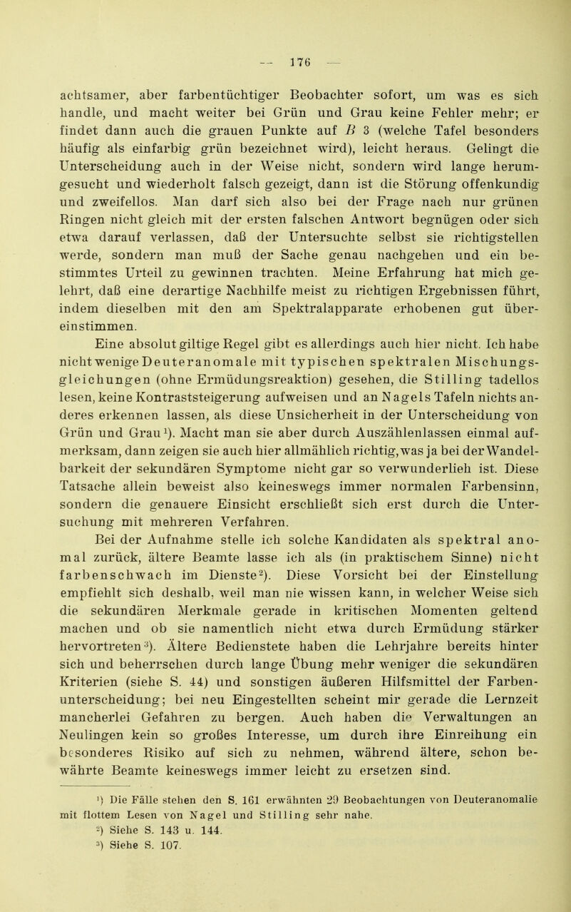 achtsamer, aber farbentüchtiger Beobachter sofort, um was es sich handle, und macht weiter bei Grün und Grau keine Fehler mehr; er findet dann auch die grauen Punkte auf B 3 (welche Tafel besonders häufig als einfarbig grün bezeichnet wird), leicht heraus. Gelingt die Unterscheidung auch in der Weise nicht, sondern wird lange herum- gesucht und wiederholt falsch gezeigt, dann ist die Störung offenkundig und zweifellos. Man darf sich also bei der Frage nach nur grünen Ringen nicht gleich mit der ersten falschen Antwort begnügen oder sich etwa darauf verlassen, daß der Untersuchte selbst sie richtigstellen werde, sondern man muß der Sache genau nachgehen und ein be- stimmtes Urteil zu gewinnen trachten. Meine Erfahrung hat mich ge- lehrt, daß eine derartige Nachhilfe meist zu richtigen Ergebnissen führte indem dieselben mit den am Spektralapparate erhobenen gut über- einstimmen. Eine absolut giltige Regel gibt es allerdings auch hier nicht. Ich habe nicht wenige Deuteranomale mit typischen spektralen Mischungs- gleichungen (ohne Ermüdungsreaktion) gesehen, die Stilling tadellos lesen, keine Kontraststeigerung aufweisen und an Nagels Tafeln nichts an- deres erkennen lassen, als diese Unsicherheit in der Unterscheidung von Grün und Grau^). Macht man sie aber durch Auszählenlassen einmal auf- merksam, dan n zeigen sie auch hier allmählich richtig, was ja bei der Wandel- barkeit der sekundären Symptome nicht gar so verwunderlieh ist. Diese Tatsache allein beweist also keineswegs immer normalen Farbensinn, sondern die genauere Einsicht erschließt sich erst durch die Unter- suchung mit mehreren Verfahren. Bei der Aufnahme stelle ich solche Kandidaten als spektral ano- mal zurück, ältere Beamte lasse ich als (in praktischem Sinne) nicht farbenschwach im Dienste^). Diese Vorsicht bei der Einstellung empfiehlt sich deshalb, weil man nie wissen kann, in welcher Weise sich die sekundären Merkmale gerade in kritischen Momenten geltend machen und ob sie namentlich nicht etwa durch Ermüdung stärker hervortreten-^). Ältere Bedienstete haben die Lehrjahre bereits hinter sich und beherrschen durch lange Übung mehr weniger die sekundären Kriterien (siehe S. 44) und sonstigen äußeren Hilfsmittel der Farben- unterscheidung; bei neu Eingestellten scheint mir gerade die Lernzeit mancherlei Gefahren zu bergen. Auch haben dio Verwaltungen an Neulingen kein so großes Interesse, um durch ihre Einreihung ein besonderes Risiko auf sich zu nehmen, während ältere, schon be- währte Beamte keineswegs immer leicht zu ersetzen sind. 1) Die Fälle stehen den S, 161 erwähnten 29 Beobachtungen von Deuteranomalie mit flottem Lesen von Nagel und Stilling sehr nahe. 2) Siehe S. 143 u. 144. ••) Siehe S. 107.