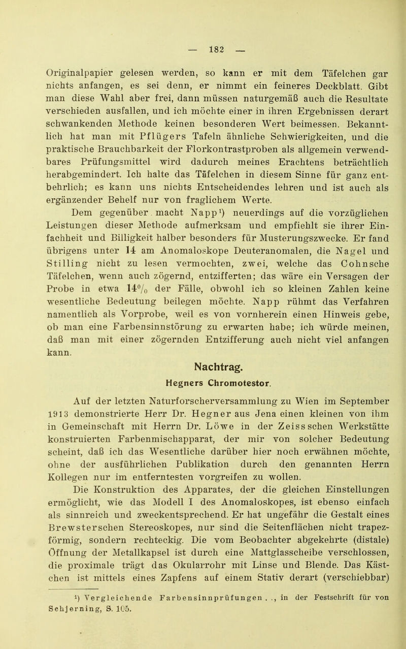 Originalpapier gelesen werden, so kann er mit dem Täfeichen gar nichts anfangen, es sei denn, er nimmt ein feineres Deckblatt. Gibt man diese Wahl aber frei, dann müssen naturgemäß auch die Resultate verschieden ausfallen, und ich möchte einer in ihren Ergebnissen derart schwankenden Methode keinen besonderen Wert beimessen. Bekannt- lich hat man mit Pflügers Tafeln ähnliche Schwierigkeiten, und die praktische Brauchbarkeit der Florkontrastproben als allgemein verwend- bares Prüfungsmittel wird dadurch meines Erachtens beträchtlich herabgemindert. Ich halte das Tafelchen in diesem Sinne für ganz ent- behrlich; es kann uns nichts Entscheidendes lehren und ist auch als ergänzender Behelf nur von fraglichem Werte. Dem gegenüber. macht Napp^) neuerdings auf die vorzüglichen Leistungen dieser Methode aufmerksam und empfiehlt sie ihrer Ein- fachheit und Billigkeit halber besonders für Musteruugszwecke. Er fand übrigens unter 14 am Anomaloskope Deuteranomalen, die Nagel und Stilling nicht zu lesen vermochten, zwei, welche das Cohnsche Täf eichen, wenn auch zögernd, entzifferten; das wäre ein Versagen der Probe in etwa 14^0 der Fälle, obwohl ich so kleinen Zahlen keine wesentliche Bedeutung beilegen möchte. Napp rühmt das Verfahren namentlich als Vorprobe, weil es von vornherein einen Hinweis gebe, ob man eine Farbensinnstörung zu erwarten habe; ich würde meinen, daß man mit einer zögernden Entzifferung auch nicht viel anfangen kann. Nachtrag. Hegners Chromotestor. Auf der letzten Naturforscherversammlung zu Wien im September 1913 demonstrierte Herr Dr. Hegner aus Jena einen kleinen von ihm in Gemeinschaft mit Herrn Dr. Löwe in der Zeiss sehen Werkstätte konstruierten Farbenmischapparat, der mir von solcher Bedeutung scheint, daß ich das Wesentliche darüber hier noch erwähnen möchte, ohne der ausführlichen Publikation durch den genannten Herrn Kollegen nur im entferntesten vorgreifen zu wollen. Die Konstruktion des Apparates, der die gleichen Einstellungen ermöglicht, wie das Modell I des Anomaloskopes, ist ebenso einfach als sinnreich und zweckentsprechend. Er hat ungefähr die Gestalt eines Brewsterschen Stereoskopes, nur sind die Seitenflächen nicht trapez- förmig, sondern rechteckig. Die vom Beobachter abgekehrte (distale) Öffnung der Metallkapsel ist durch eine Mattglasscheibe verschlossen, die proximale trägt das Okularrohr mit Linse und Blende. Das Käst- chen ist mittels eines Zapfens auf einem Stativ derart (verschiebbar) 1) Vergleichende Farbensinnprüfungen . ., in der Festschrift für von Schjerning, S. 105.