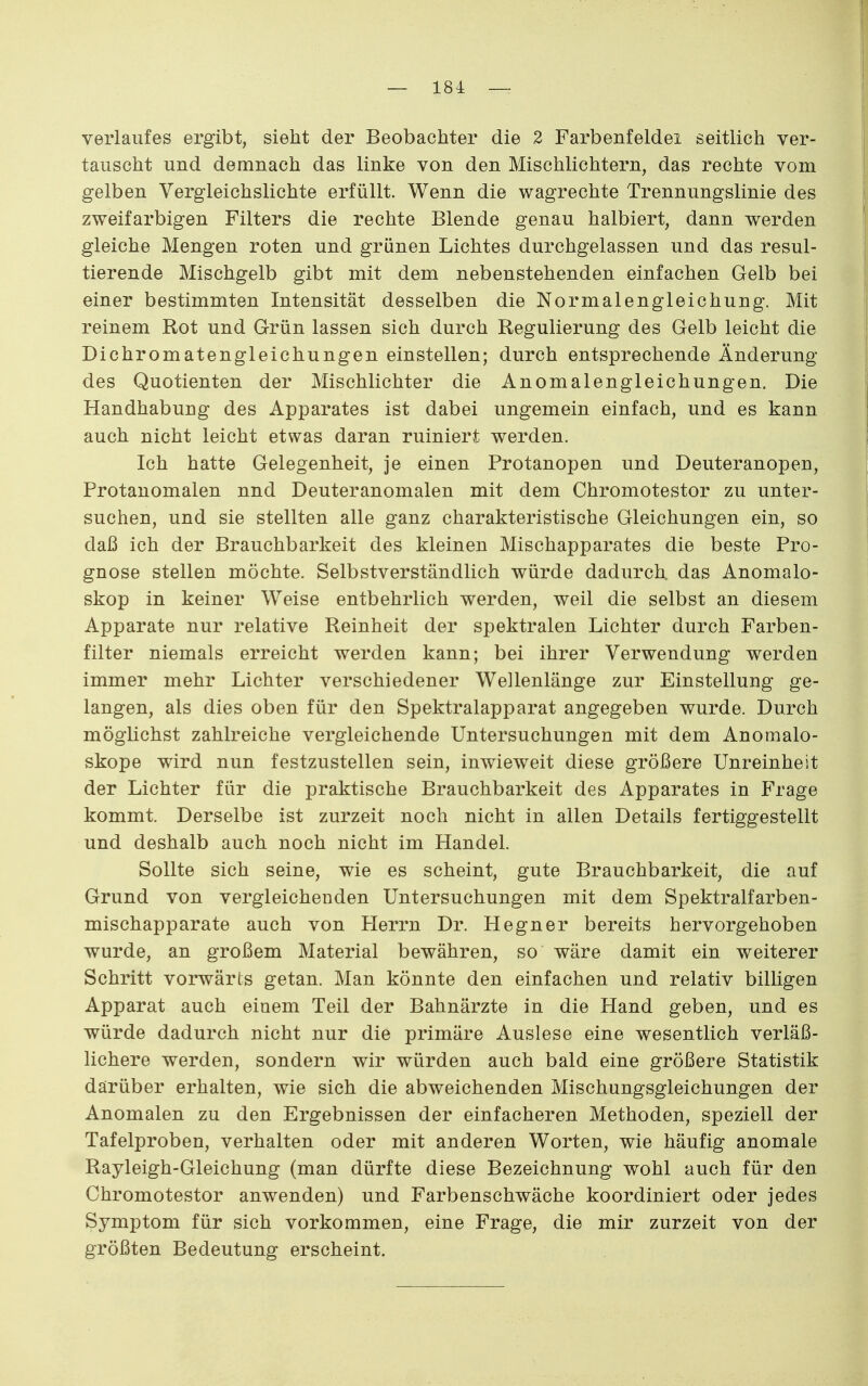Verlaufes ergibt, sieht der Beobachter die 2 Farbenfeldei seitlich ver- tauscht und demnach das linke von den Mischlichtern, das rechte vom gelben Vergleichslichte erfüllt. Wenn die wagrechte Trennungslinie des zweifarbigen Filters die rechte Blende genau halbiert, dann werden gleiche Mengen roten und grünen Lichtes durchgelassen und das resul- tierende Mischgelb gibt mit dem nebenstehenden einfachen Gelb bei einer bestimmten Intensität desselben die Normalengleichung. Mit reinem Rot und Grün lassen sich durch Regulierung des Gelb leicht die Dichromatengleichungen einstellen; durch entsprechende Änderung des Quotienten der Mischlichter die Anomalengleichungen. Die Handhabung des Apparates ist dabei ungemein einfach, und es kann auch nicht leicht etwas daran ruiniert werden. Ich hatte Gelegenheit, je einen Protanopen und Deuteranopen, Protanomalen nnd Deuteranomalen mit dem Chromotestor zu unter- suchen, und sie stellten alle ganz charakteristische Gleichungen ein, so daß ich der Brauchbarkeit des kleinen Mischapparates die beste Pro- gnose stellen möchte. Selbstverständlich würde dadurch das Anomalo- skop in keiner Weise entbehrlich werden, weil die selbst an diesem Apparate nur relative Reinheit der spektralen Lichter durch Farben- filter niemals erreicht werden kann; bei ihrer Verwendung werden immer mehr Lichter verschiedener Wellenlänge zur Einstellung ge- langen, als dies oben für den Spektralapparat angegeben wurde. Durch möglichst zahlreiche vergleichende Untersuchungen mit dem Anomalo- skope wird nun festzustellen sein, inwieweit diese größere Unreinheit der Lichter für die praktische Brauchbarkeit des Apparates in Frage kommt. Derselbe ist zurzeit noch nicht in allen Details fertiggestellt und deshalb auch noch nicht im Handel. Sollte sich seine, wie es scheint, gute Brauchbarkeit, die auf Grund von vergleichenden Untersuchungen mit dem Spektralfarben- mischapparate auch von Herrn Dr. Hegner bereits hervorgehoben wurde, an großem Material bewähren, so wäre damit ein weiterer Schritt vorwärts getan. Man könnte den einfachen und relativ billigen Apparat auch einem Teil der Bahnärzte in die Hand geben, und es würde dadurch nicht nur die primäre Auslese eine wesentlich verläß- lichere werden, sondern wir würden auch bald eine größere Statistik darüber erhalten, wie sich die abweichenden Mischungsgleichungen der Anomalen zu den Ergebnissen der einfacheren Methoden, speziell der Tafelproben, verhalten oder mit anderen Worten, wie häufig anomale Rayleigh-Gleichung (man dürfte diese Bezeichnung wohl auch für den Chromotestor anwenden) und Farbenschwäche koordiniert oder jedes Symptom für sich vorkommen, eine Frage, die mir zurzeit von der größten Bedeutung erscheint.