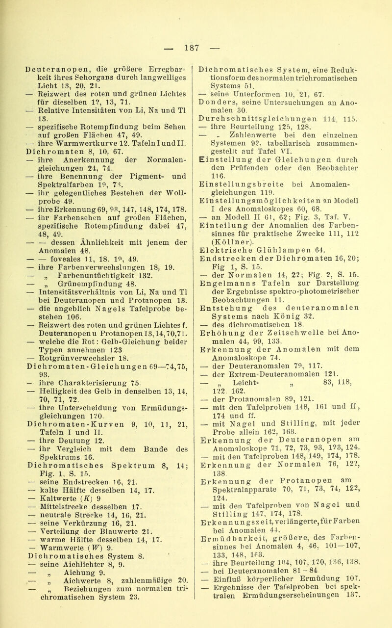 Dentoranopen, die größere Erregbar- keit ihres Sehorgans durch langwelliges Licht 13, 20, 21. — Reizwert des roten und grünen Lichtes für dieselben 1?, 13, 71. — Relative Intensitäten von Li, Na und Tl 13. — spezifische Rotempfindung beim Sehen auf großen Flächen 47, 49. — ihre Warmwertkurve 12. Tafeln I und II. Dichromaten 8, 10, 67. — ihre Anerkennung der Normalen- gleichungen 24, 74. — ihre Benennung der Pigment- und Spektralfarben 19, 7>5. — ihr gelegentliches Bestehen der Woll- probe 49. — lhreErkennung69, 93,147, 148, 174, 178. — ihr Farbensehen auf großen Flächen, spezifische Rotempfindung dabei 47, 48, 49. — — dessen Ähnlichkeit mit jenem der Anomalen 48. foveales U, 18. 10, 49. — ihre Farbenverwechslnngen 18, 19. — „ Farbenuntüchtigkeit 132. — „ Grünempfindung 48. — Intensitätsverhältnis von Li, Na und Tl bei Deuteranopen und Protanopen 13. — die angeblich Nagels Tafelprobe be- stehen 106. — Reizwert des roten und grünen Lichtes f. Deuteranopenu Protanopen 13,14,70,71. — welche die Rot: Gelb-Gleichung beider Typen annehmen 123 — Rotgrünverwechsler 18. Dichromaten -Gleichungen 69—74,75, 93. — ihre Charakterisierung 75. — Helligkeit des Gelb in denselben 13, 14, 70, 71, 72. — ihre Unterscheidung von Ermüdungs- gleichungen l*i0. Dichromaten-Kurven 9, 10, 11, 21, Tafeln I und II. — ihre Deutung 12. — ihr Vergleich mit dem Bande des Spektrums 16. Dichromatisches Spektrum 8, 14; Fig. 1, S. 15. — seine Endstrecken 16, 21. — kalte Hälfte desselben 14, 17. — Kaltwerte (K) 9 — Mittelstrecke desselben 17. — neutrale Strecke 14, 16, 21. — seine Verkürzung 16, 21. — Verteilung der Blauwerte 21. — warme Hälfte desselben 14, 17. — Warmwerte (W) 9. Dichromatisches System 8. — seine Aichlichter 8, 9. — „ Aichung 9. — „ Aichwerte 8, zahlenmäßige 20. — „ Beziehungen zum normalen tri- chromatischen System 23. Dichromatisches System, eine Reduk- tionsform des normalen triehromatischen Systems 51. — seine Unterformen 10, 21,, 67. Don ders, seine Untersuchungen an Ano- malen 30. Durchschnittsgleichungen 114, 115. — ihre Beurteilung 125, 128. — Zahlenwerte bei den einzelnen Systemen 92, tabellarisch zusammen- gestellt auf Tafel VI. Einstellung der Gleichungen durch den Prüfenden oder den Beobachter 116. Einstellungsbreite bei Anomalen- gleichungen 119. Einstellungsmöglichkeiten an Modell I des Anomaloskopes 60, 68. — an Modell II 61, 62; Fig. 3, Taf. V. Einteilung der Anomalien des Farben- sinnes für praktische Zwecke III, 112 (Köllner). Elektrische Glühlampen 64. Endstrecken der Dichromaten 16, 20; Fig 1, S. 15. — der Normalen 14, 22; Fig. 2, S. 15. Engelmanns Tafeln zur Darstellung der Ergebnisse spektro-photometrischer Beobachtungen 11. Entstehung des denteranomalen Systems nach König 32. — des dichromatiscben 18. Erhöhung der Zeitschwelle bei Ano- malen 44, 99, 133. Erkennung der Anomalen mit dem Anomaloskope 74. — der Deuteranomalen 79, 117. — der Extrem-Deuteranomalen 121. — „ Leicht- „ 83, 118, 122. 162. — der Protanomalen 89, 121. — mit den Tafelproben 148, 161 und ff, 174 und ff. — mit Nagel und Stilling, mit jeder Probe allein 162, 163. Erkennung der Deuteranopen am Anomaloskope 71, 72, 73, 93, 123, 124. — mit den Tafelproben 148, 149, 174, 178. Erkennung der Normalen 76, 122, 138. Erkennung der Protanopen am Spektralapparate 70, 71, 73, 74, 122, 124. — mit den Tafelproben von Nagel und Stilling 147, 174, 178. Erkennungszeit, verlängerte, für Farben bei Anomalen 44. Ermüdbarkeit, größere, des Farhpii- sinnes bei Anomalen 4, 46, 101—107, 133, 148, 1P3. — ihre Beurteilung 104, 107, 120, 136, 138. — bei Deuteranomalen 81-84 — Einfluß körperlicher Ermüdung 107. — Ergebnisse der Tafelproben bei spek- tralen Ermüdungserscheinungen 137.