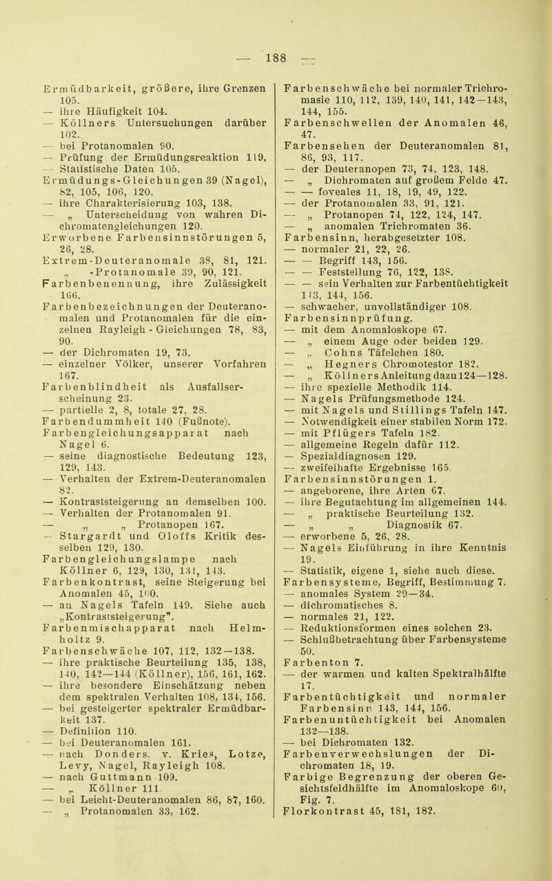 Ermüdbarkeit, größere, ihre Grenzen 105. — ihre Häufigkeit 104. — Kölln ers Untersuchungen darüber 102. — bei Protanomalen 90. — Prüfung der Ermüdungsreaktion 119, — Statistische Daten 105. Ermüdungs -Gleichungen 39 (Nagel), 82, 105, 106, 120. — ihre Charakterisierung 103, 138. —■ „ Unterscheidung von wahren Di- chromatengleiehungen 120. Erworbene Farbensinnstörungen 5, 26, 28. Extrem-Deuteranomale 38, 81, 121. -Protanomale 39, 90, 121. Farbenbenennung, ihre Zulässigkeit 166. Farbenbezeichnungen der Deuterano- malen und Protanomalen für die ein- zelnen Rayleigh - Gleichungen 78, 83, 90. — der Dichromaten 19, 73. — einzelner Völker, unserer Vorfahren 167. Farbenblindheit als Ausfallser- scheinung 23. — partielle 2, 8, totale 27, 28. Farbendummheit 140 (Fußnote). Farbengleichungsap parat nach Nagel 6. — seine diagnostische Bedeutung 123, 129, 143. — Verhalten der Extrem-Deuteranomalen 82. — Kontraststeigerung an demselben 100. — Verhalten der Protanomalen 91. — „ „ Protanopen 167. — Stargardt und Oloffs Kritik des- selben 129, 130. Farbengleichungslampe nach Köllner 6, 129, 130, 131, 143. Farbenkontrast, seine Steigerung bei Anomalen 45, l'iO. — an Nagels Tafeln 149. Siehe auch „Kontraststeigerung^. Farbenmischapparat nach Helm- holtz 9. Farbenschwäche 107, 112, 132 — 138. — ihre praktische Beurteilung 135, 138, 140, 142—144 (Köllner), 156, 161, 162. — ihre besondere Einschätzung neben dem spektralen Verhalten 108, 131, 156. — bei gesteigerter spektraler Ermüdbar- keit 137. — Definition 110. — bei Deuteranomalen 161. — nach Donders. v. Kries, Lotze, Levy, Nagel, Rayleigh 108. — nach Guttmann 109. — „ Köllner III, — bei Leicht-Deuteranomalen 86, 87, 160. — „ Protanomalen 33, 162. Farbensehwäche bei normaler Trichro- masie 110, 112, 139, 140, 141, 142-143, 144, 155. Farbenschwellen der Anomalen 46, 47. Farbensehen der Deuteranomalen 81, 86, 93, 117. — der Deuteranopen 73, 74, 123, 148. — „ Dichromaten auf großem Felde 47. foveales 11, 18, 19, 49, 122. — der Protanomalen 33, 91, 121. — „ Protanopen 74, 122, 124, 147. — „ anomalen Trichromaten 36. Farbensinn, herabgesetzter 108. — normaler 21, 22, 26. Begriff 143, 156. Feststellung 76, 122, 138. — — sein Verhalten zur Farbentüchtigkeit 113, 144, 156. — schwacher, unvollständiger 108. Färb ensinn prüf ung. — mit dem Anomaloskope 67. — „ einem Auge oder beiden 129. — „ Cohns Täfeichen 180. — „ Hegners Chromotestor 182. — „ Kol In ers Anleitung dazu 124—128. — ihi o spezielle Methodik 114. — Nagels Prüfungsmethode 124. — mit Nagels und Stillings Tafeln 147. — Notwendigkeit einer stabilen Norm 172. — mit Pflügers Tafeln 182. — allgemeine Regeln dafür 112. — Spezialdiagnosen 129. — zweifelhafte Ergebnisse 165. Farbensinnstörungen 1. — angeborene, ihre Arten 67. — ihre Begutachtung im allgemeinen 144. — praktische Beurteilung 132. — „ „ Diagnostik 67. — erworbene 5, 26, 28. — Nagels Einführung in ihre Kenntnis 19. — Statistik, eigene 1, siehe auch diese. Farbensysteme, Begriff, Bestimmung 7. — anomales System 29—34. — dichromatisches 8. — normales 21, 122. — Reduktionsformen eines solchen 23. — Schlußbetrachtung über Farbensysteme 50. Farbenton 7. — der warmen und kalten Spektralhälfte 17. Farbentüchtigkeit und normaler Farbensinn 143, 144, 156. Farbenuntüchtigkeit bei Anomalen 132—138. — bei Dichromaten 132. Farbenverwechslungen der Di- chromaten 18, 19. Farbige Begrenzung der oberen Ge- sichtsfeldhälfte im Anomaloskope 60, Fig. 7. Florkontrast 45, 181, 182.