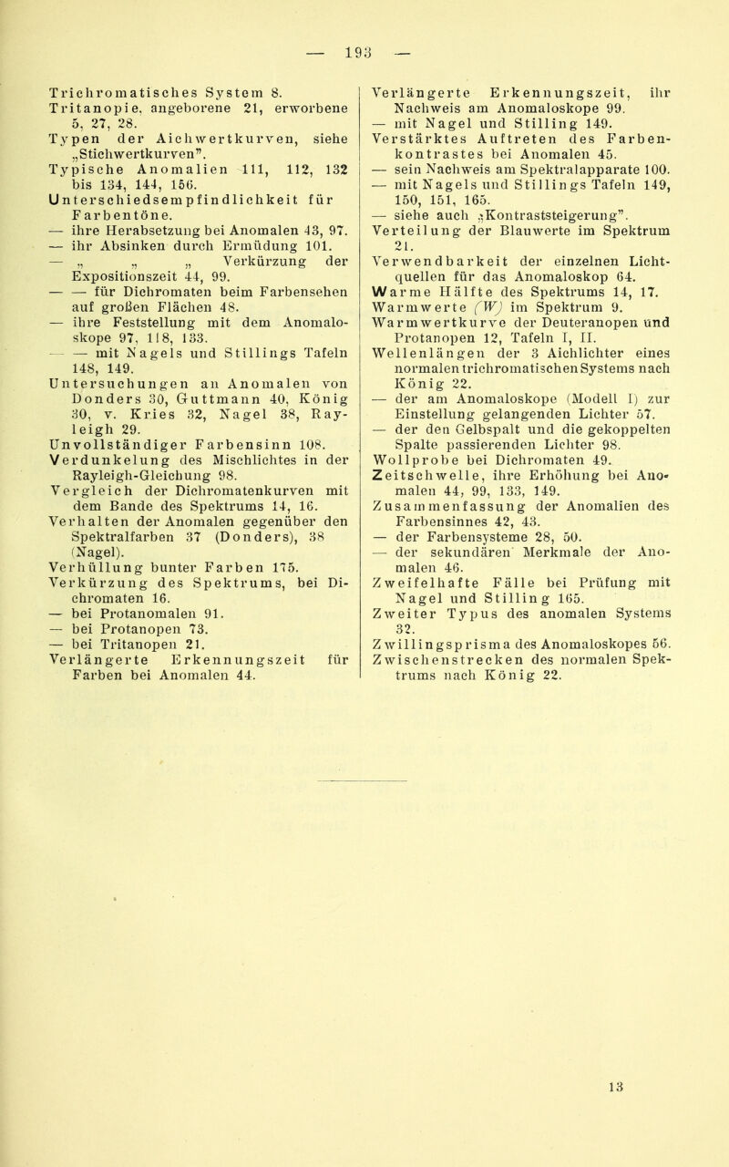 — 19 3 — Tricliromatisches System 8. Tritanopie. angeborene 21, erworbene 5, 27, 28. Typen der Aich wert kurven, siehe „Stichwertkurven. Typische Anomalien III, 112, 132 bis 134, 144, 16G. Unterschiedsempfindlichkeit für F arbentöne. — ihre Herabsetzung bei Anomalen 43, 97. — ihr Absinken durch Ermüdung 101. — „ „ „ Verkürzung der Expositionszeit 44, 99. — — für Dichromaten beim Farbensehen auf großen Flächen 48. — ihre Feststellung mit dem Anomalo- skope 97, 118, 133. mit Nagels und Stillings Tafeln 148, 149. Untersuchungen an Anomalen von Donders 30, Guttmann 40, König 30, V. Kries 32, Nagel 38, Ray- leigh 29. Unvollständiger Farbensinn 108. Verdunkelung des Mischliehtes in der Rayleigh-Gleichung 98. Vergleich der Dichromatenkurven mit dem Bande des Spektrums 14, 16. Verhalten der Anomalen gegenüber den Spektralfarben 37 (Donders), 38 (Nagel). VerhiiUung bunter Farben 175. Verkürzung des Spektrums, bei Di- chromaten 16. — bei Protanomalen 91. — bei Protanopen 73. — bei Tritanopen 21. Verlängerte Erkennungszeit für Farben bei Anomalen 44. Verlängerte Erkennungszeit, ihr Nachweis am Anomaloskope 99. — mit Nagel und Stilling 149. Verstärktes Auftreten des Farben- kontrastes bei Anomalen 45. — sein Nachweis am Spektralapparate 100. — mit Nagels und Stillings Tafeln 149, 150, 151, 165. — siehe auch ,',Kontraststeigerung. Verteilung der Blauwerte im Spektrum 21. Verwendbarkeit der einzelnen Licht- quellen für das Anomaloskop 64. Warme Hälfte des Spektrums 14, 17. Warm werte fWJ im Spektrum 9. Warmwertkurve der Deuteranopen und Protanopen 12, Tafeln I, II. Wellenlängen der 3 Aichlichter eines normalen trichromatischen Systems nach König 22. — der am Anomaloskope (Modell I) zur Einstellung gelangenden Lichter 57. — der den Gelbspalt und die gekoppelten Spalte passierenden Lichter 98. Wollprobe bei Dichromaten 49. Zeitschwelle, ihre Erhöhung bei AuO malen 44, 99, 133, 149. Zusammenfassung der Anomalien des Farbensinnes 42, 43. — der Farbensysteme 28, 50. — der sekundären Merkmale der Ano- malen 46. Zweifelhafte Fälle bei Prüfung mit Nagel und Stilling 165. Zweiter Typus des anomalen Systems 32. Zwillingsprisma des Anomaloskopes 56. Zwischen strecken des normalen Spek- trums nach König 22.