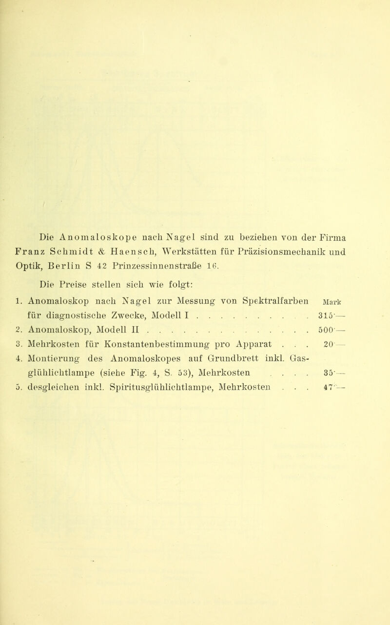 Die Anomaloskope nach Nagel sind zu beziehen von der Firma Franz Schmidt & Haensch, Werkstätten für Präzisionsmechanik und Optik, Berlin S 42 Prinzessinnenstraße 16. Die Preise stellen sich wie folgt: 1. Anomaloskop nach Nagel zur Messung von Spektralfarben Mark für diagnostische Zwecke, Modell I 315 — 2. Anomaloskop, Modell II 500 — 3. Mehrkosten für Konstantenbestimmung pro Apparat . . . 20 — 4. Montierung des Anomaloskopes auf Grundbrett inkl. Gas- giühlichtlampe (siehe Fig. 4, S. 53), Mehrkosten .... 35-—