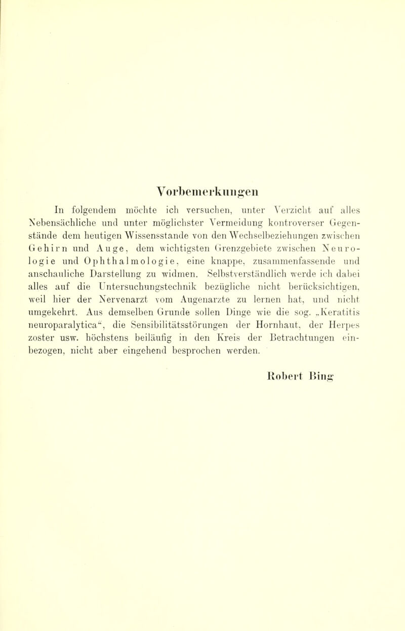 Vorbemerkungen In folgendem möchte ich versuchen, unter Verzicht auf alles Nebensächliche und unter möglichster Vermeidung kontroverser Gegen- stände dem heutigen Wissensstande von den Wechselbeziehungen zwischen Gehirn und Auge, dem wichtigsten Grenzgebiete zwischen Neuro- logie und Ophthalmologie, eine knappe, zusammenfassende und anschauliche Darstellung zu widmen. Selbstverständlich werde ich dabei alles auf die Untersuchungstechnik bezügliche nicht berücksichtigen, weil hier der Nervenarzt vom Augenarzte zu lernen hat, und nicht umgekehrt. Aus demselben Grunde sollen Dinge wie die sog. ..Keratitis neuroparalytica, die Sensibilitätsstörungen der Hornhaut, der Herpes zoster usw. höchstens beiläufig in den Kreis der Betrachtungen ein- bezogen, nicht aber eingehend besprochen werden. Robert Binj»-