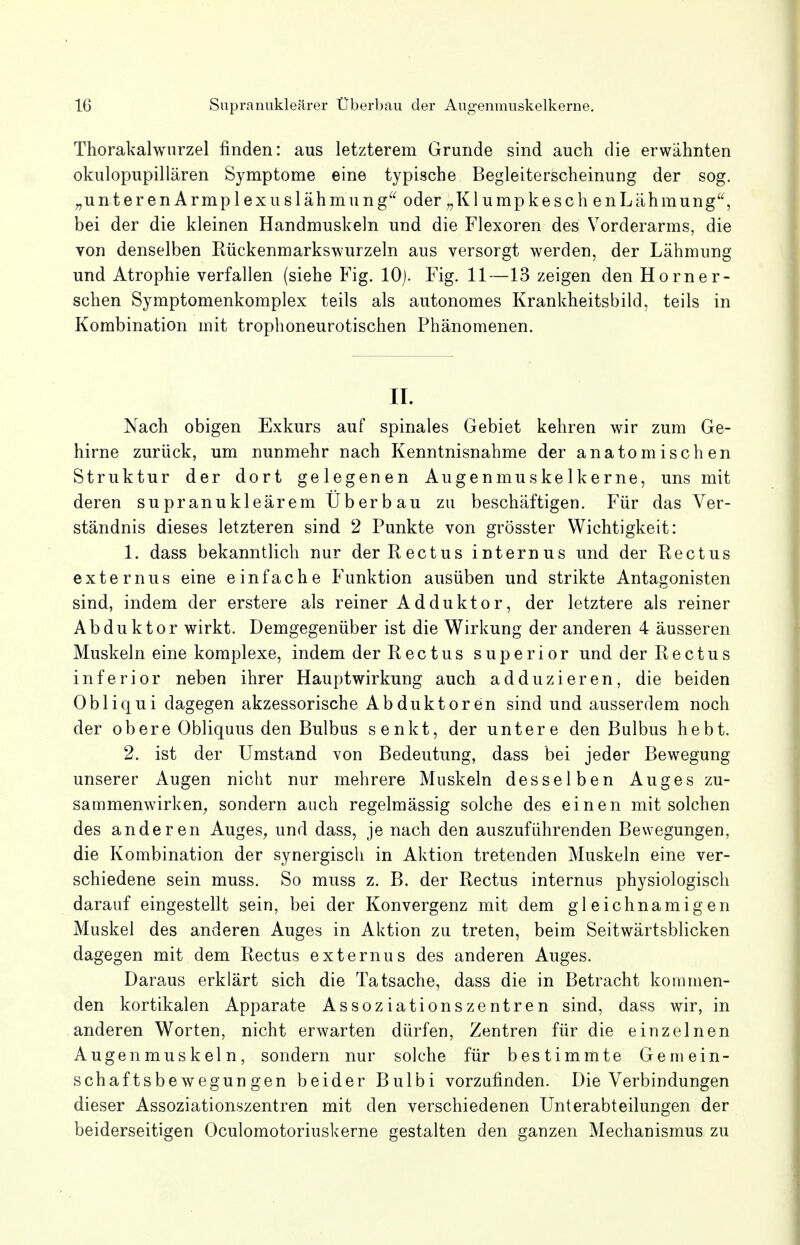 Thorakalwurzel finden: aus letzterem Grunde sind auch die erwähnten okulopupillären Symptome eine typische Begleiterscheinung der sog. „unterenArmplexuslähmung oder „Klumpkesch enLähmung, bei der die kleinen Handmuskeln und die Flexoren des Vorderarms, die von denselben Rückenmarkswurzeln aus versorgt werden, der Lähmung und Atrophie verfallen (siehe Fig. 10). Fig. 11—13 zeigen den Horner- schen Symptomenkomplex teils als autonomes Krankheitsbild, teils in Kombination mit trophoneurotischen Phänomenen. II. Nach obigen Exkurs auf spinales Gebiet kehren wir zum Ge- hirne zurück, um nunmehr nach Kenntnisnahme der anatomischen Struktur der dort gelegenen Augenmuskelkerne, uns mit deren su pranukleärem Üb er bau zu beschäftigen. Für das Ver- ständnis dieses letzteren sind 2 Punkte von grösster Wichtigkeit: 1. dass bekanntlich nur derRectus internus und der Rectus externus eine einfache Funktion ausüben und strikte Antagonisten sind, indem der erstere als reiner Adduktor, der letztere als reiner Abduktor wirkt. Demgegenüber ist die Wirkung der anderen 4 äusseren Muskeln eine komplexe, indem der Reetus superior und derRectus inferior neben ihrer Hauptwirkung auch adduzieren, die beiden Obliqui dagegen akzessorische Abduktoren sind und ausserdem noch der ob er e Obliquus den Bulbus senkt, der untere den Bulbus hebt. 2. ist der Umstand von Bedeutung, dass bei jeder Bewegung unserer Augen nicht nur mehrere Muskeln desselben Auges zu- sammenwirken, sondern auch regelmässig solche des einen mit solchen des anderen Auges, und dass, je nach den auszuführenden Bewegungen, die Kombination der synergisch in Aktion tretenden Muskeln eine ver- schiedene sein muss. So muss z. B. der Rectus internus physiologisch darauf eingestellt sein, bei der Konvergenz mit dem gleichnamigen Muskel des anderen Auges in Aktion zu treten, beim Seitwärtsblicken dagegen mit dem Rectus externus des anderen Auges. Daraus erklärt sich die Tatsache, dass die in Betracht kommen- den kortikalen Apparate Assoziationszentren sind, dass wir, in anderen Worten, nicht erwarten dürfen, Zentren für die einzelnen Augenmuskeln, sondern nur solche für bestimmte Gemein- schaftsbewegungen beider Bulbi vorzufinden. Die Verbindungen dieser Assoziationszentren mit den verschiedenen Unterabteilungen der beiderseitigen Oculomotoriuskerne gestalten den ganzen Mechanismus zu