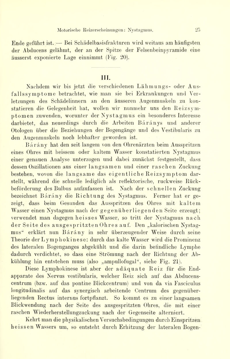 Ende geführt ist. — Bei Schädelbasisfrakturen wird weitaus am häufigsten der Abducens gelähmt, der an der Spitze der Felsenbeinpyramide eine äusserst exponierte Lage einnimmt (Fig. 20). III. Nachdem wir bis jetzt die verschiedenen Lähmungs- oder Aus- fallssymptome betrachtet, wie man sie bei Erkrankungen und Ver- letzungen des Schädelinnern an den äusseren Augenmuskeln zu kon- statieren die Gelegenheit hat, wollen wir nunmehr uns den Reiz Sym- ptomen zuwenden, worunter der Nystagmus ein besonderes Interesse darbietet, das neuerdings durch die Arbeiten Baränys und anderer Otologen über die Beziehungen der Bogengänge und des Vestibularis zu den Augenmuskeln noch lebhafter geworden ist. Baräny hat den seit langem von den Ohrenärzten beim Ausspritzen eines Ohres mit heissem oder kaltem Wasser konstatierten Nystagmus einer genauen Analyse unterzogen und dabei zunächst festgestellt, dass dessen Oszillationen aus einer langsamen und einer raschen Zuckung bestehen, wovon die langsame das eigentliche Reizsymptom dar- stellt, während die schnelle lediglich als reflektorische, ruckweise Rück- beförderung des Bulbus aufzufassen ist. Nach der schnellen Zuckung bezeichnet Baräny die Richtung des Nystagmus. Ferner hat er ge- zeigt, dass beim Gesunden das Ausspritzen des Ohres mit kaltem Wasser einen Nystagmus nach der gegenüberliegenden Seite erzeugt; verwendet man dagegen heisses Wasser, so tritt der Nystagmus nach der Seite des ausgespritzten Ohres auf. Den „kalorischen Nystag- mus erklärt nun Baräny in sehr überzeugender Weise durch seine Theorie der Lymphokinese: durch das kalte Wasser wird die Prominenz des lateralen Bogenganges abgekühlt und die darin befindliche Lymphe dadurch verdichtet, so dass eine Strömung nach der Richtung der Ab- kühlung hin entstehen muss (also „ampullofugal, siehe Fig. 21). Diese Lymphokinese ist aber der adäquate Reiz für die End- apparate des Nervus vestibularis, welcher Reiz sich auf das Abducens- centrum (bzw. auf das pontine Blickcentrum) und von da via Fasciculus longitudinalis auf das synergisch arbeitende Centrum des gegenüber- liegenden Rectus internus fortpflanzt. So kommt es zu einer langsamen Blickwendung nach der Seite des ausgespritzten Ohres, die mit einer raschen Wiederherstellungzuckung nach der Gegenseite alterniert. Kehrt man die physikalischen Versuchsbedingungen durch Einspritzen heissen Wassers um, so entsteht durch Erhitzung der lateralen Bogen-