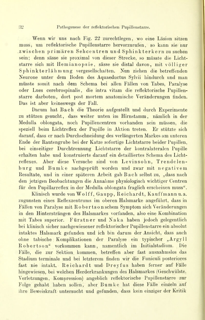 Wenn wir uns nach Fig. 22 zurechtlegen, wo eine Läsion sitzen muss, um reflektorische Pupillenstarre hervorzurufen, so kann sie nur zwischen primären Sehcentren un d Sphinkterkern zu suchen sein; denn sässe sie proximal von dieser Strecke, so müsste die Licht- starre sich mit Hemianopsie, sässe sie distal davon, mit völliger Sphinkte rl äh m ung vergesellschaften. Nun ziehen die betreffenden Neurone unter dem Boden des Aquaeductus Sylvii hindurch und man müsste somit nach dem Schema bei allen Fällen von Tabes, Paralyse oder Lues cerebrospinalis, die intra vitam die reflektorische Pupillen- starre darboten, dort post mortem anatomische Veränderungen finden. Das ist aber keineswegs der Fall. Darum hat Bach die Theorie aufgestellt und durch Experimente zu stützen gesucht, dass weiter unten im Hirnstamm, nämlich in der Medulla oblongata, noch Pupillencentren vorhanden sein müssen, die speziell beim Lichtreflex der Pupille in Aktion treten. Er stützte sich darauf, dass er nach Durchschneidung des verlängerten Markes am unteren Ende der Rautengrube bei der Katze sofortige Lichtstarre beider Pupillen, bei einseitiger Durchtrennung Lichtstarre der kontralateralen Pupille erhalten habe und konstruierte darauf ein detailliertes Schema des Licht- reflexes. Aber diese Versuche sind von Levinsohn, Trendelen- burg und Bumke nachgeprüft worden und zwar mit negativem Resultate, und in einer späteren Arbeit gab Bach selbst zu, „dass nach den jetzigen Beobachtungen die Annahme physiologisch wichtiger Centren für den Pupillarreflex in der Medulla oblongata fraglich erscheinen muss. Klinisch wurde von Wolff, Gaupp, Reichardt, Kauffmann u.a. zugunsten eines Reflexzentrums im oberen Halsmarke angeführt, dass in Fällen von Paralyse mit Robertsonschem Symptom sich Veränderungen in den Hintersträngen des Halsmarkes vorfanden, also eine Kombination mit Tabes superior. Fürstner und Naka haben jedoch gelegentlich bei klinisch sicher nachgewiesener reflektorischer Pupillenstarre ein absolut intaktes Halsmark gefunden und ich bin darum der Ansicht, dass auch ohne tabische Komplikationen der Paralyse ein typischer „Argyll Robertson vorkommen kann, namentlich im Initialstadium. Die Fälle, die zur Sektion kommen, betreffen aber fast ausnahmslos das Stadium terminale und bei letzterem finden wir die Funiculi posteriores fast nie intakt. Reichardt und Dreyfus haben ferner auf Fälle hingewiesen, bei welchen Herderkrankungen des Halsmarkes (Geschwülste. Verletzungen, Kompression) angeblich reflektorische Pupillenstarre zur Folge gehabt haben sollen, aber Bumke hat diese Fälle einzeln auf ihre Beweiskraft untersucht und gefunden, dass kein einziger der Kritik