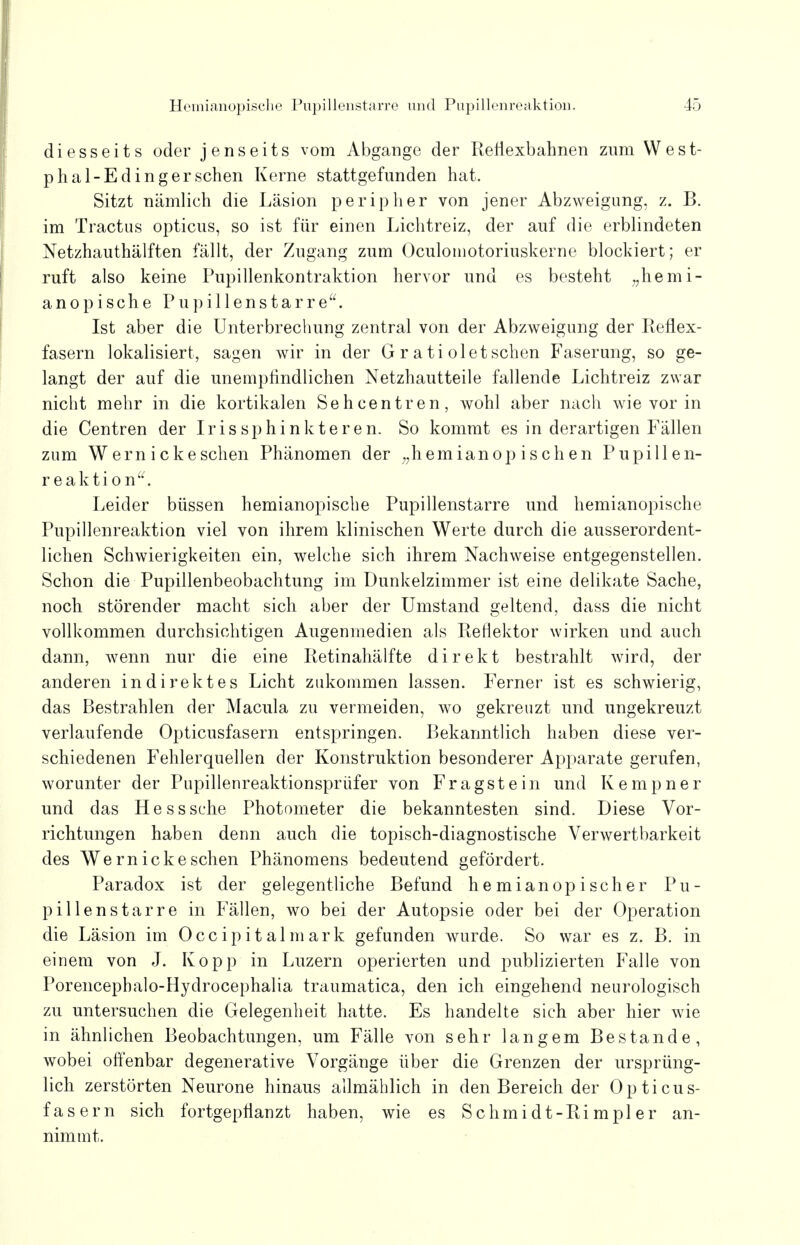 diesseits oder jenseits vom Abgange der Refiexbahnen zum West- phal-Edingersehen Kerne stattgefunden hat. Sitzt nämlieh die Läsion peripher von jener Abzweigung, z. B. im Tractus opticus, so ist für einen Lichtreiz, der auf die erblindeten Netzhauthälften fällt, der Zugang zum Oculomotoriuskerne blockiert; er ruft also keine Pupillenkontraktion hervor und es besteht „hemi- anopische Pupillenstarre. Ist aber die Unterbrechung zentral von der Abzweigung der Reflex- fasern lokalisiert, sagen wir in der G r a ti ol et sehen Faserung, so ge- langt der auf die unempfindlichen Netzhautteile fallende Lichtreiz zwar nicht mehr in die kortikalen Sehcentren, wohl aber nach wie vor in die Centren der Iris sphinkteren. So kommt es in derartigen Fallen zum Wern ickesehen Phänomen der „hemianopischen Pupillen- reaktion. Leider büssen hemianopische Pupillenstarre und hemianopische Pupillenreaktion viel von ihrem klinischen Werte durch die ausserordent- lichen Schwierigkeiten ein, welche sich ihrem Nachweise entgegenstellen. Schon die Pupillenbeobachtung im Dunkelzimmer ist eine delikate Sache, noch störender macht sich aber der Umstand geltend, dass die nicht vollkommen durchsichtigen Augenmedien als Reflektor wirken und auch dann, wenn nur die eine Retinahälfte direkt bestrahlt wird, der anderen indirektes Licht zukommen lassen. Ferner ist es schwierig, das Bestrahlen der Macula zu vermeiden, wo gekreuzt und ungekreuzt verlaufende Opticusfasern entspringen. Bekanntlich haben diese ver- schiedenen Fehlerquellen der Konstruktion besonderer Apparate gerufen, worunter der Pupillenreaktionsprüfer von Fragstein und Kempner und das Hess sehe Photometer die bekanntesten sind. Diese Vor- richtungen haben denn auch die topisch-diagnostische Verwertbarkeit des Wern ick eschen Phänomens bedeutend gefördert. Paradox ist der gelegentliche Befund hemianopischer Pu- pillenstarre in Fällen, wo bei der Autopsie oder bei der Operation die Läsion im Occipitalmark gefunden wurde. So war es z. B. in einem von J. Kopp in Luzern operierten und publizierten Falle von Porencephalo-Hydrocephalia traumatica, den ich eingehend neurologisch zu untersuchen die Gelegenheit hatte. Es handelte sich aber hier wie in ähnlichen Beobachtungen, um Fälle von sehr langem Bestände, wobei offenbar degenerative Vorgänge über die Grenzen der ursprüng- lich zerstörten Neurone hinaus allmählich in den Bereich der Opticus- fasern sich fortgepflanzt haben, wie es Schmidt-Rimpler an- nimmt.