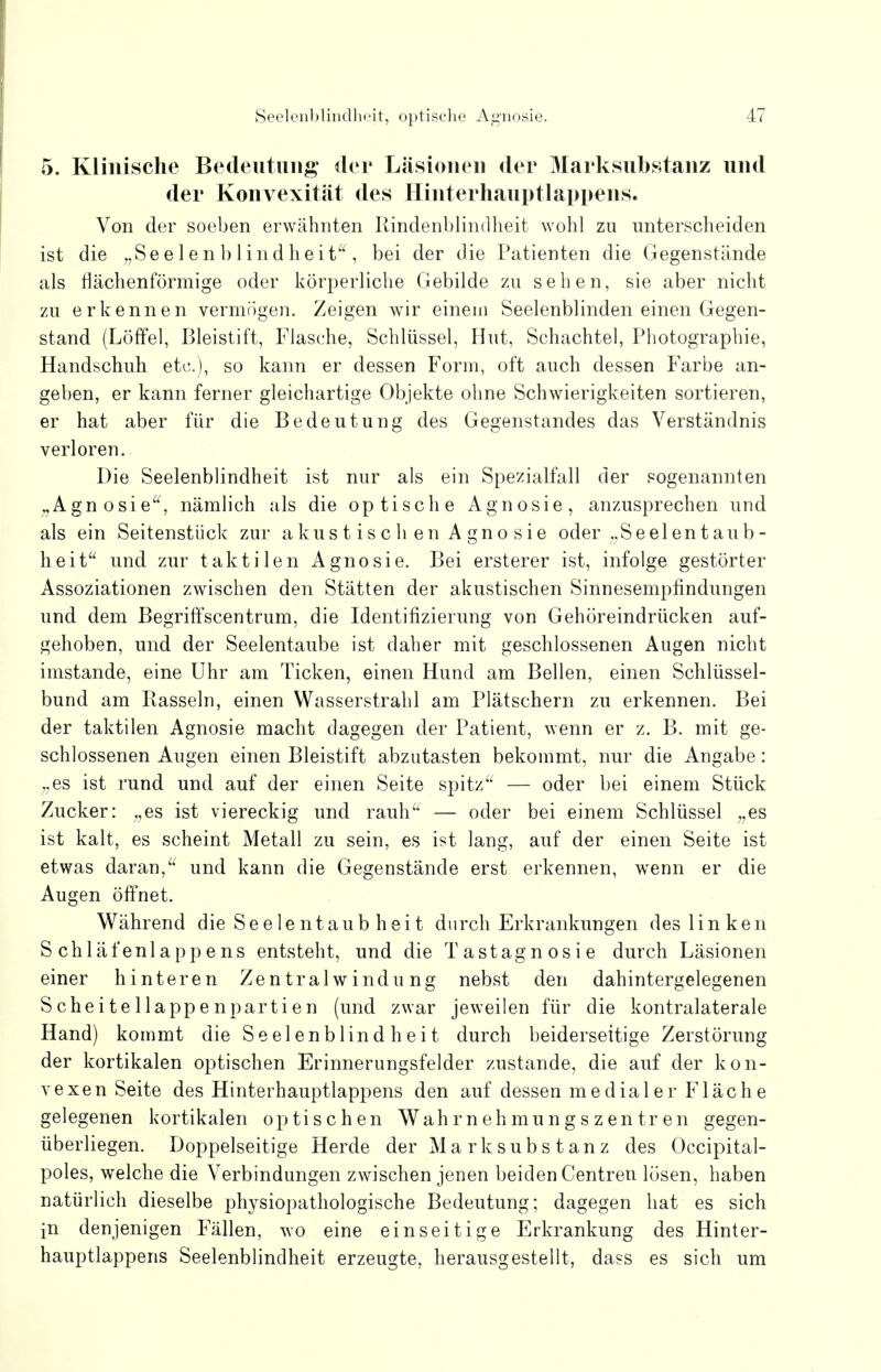 5. Klinische Bedeutung* der Läsionen der Marksubstanz und der Konvexität des Hinterhauptlappens. Von der soeben erwähnten Rindenblindheit wohl zu unterscheiden ist die „Se e 1 e n b 1 ind heit , bei der die Patienten die Gegenstände als flächenförmige oder körperliche Gebilde zu sehen, sie aber nicht zu erkennen vermögen. Zeigen wir einem Seelenblinden einen Gegen- stand (Löffel, Bleistift, Flasche, Schlüssel, Hut, Schachtel, Photographie, Handschuh etc.), so kann er dessen Form, oft auch dessen Farbe an- geben, er kann ferner gleichartige Objekte ohne Schwierigkeiten sortieren, er hat aber für die Bedeutung des Gegenstandes das Verständnis verloren. Die Seelenblindheit ist nur als ein Spezialfall der sogenannten „Agnosie, nämlich als die optische Agnosie, anzusprechen und als ein Seitenstück zur a kus t is c h en A gno sie oder „Seelentaub- heit und zur taktilen Agnosie. Bei ersterer ist, infolge gestörter Assoziationen zwischen den Stätten der akustischen Sinnesempfindungen und dem Begriffscentrum, die Identifizierung von Gehöreindrücken auf- gehoben, und der Seelentaube ist daher mit geschlossenen Augen nicht imstande, eine Uhr am Ticken, einen Hund am Bellen, einen Schlüssel- bund am Rasseln, einen Wasserstrahl am Plätschern zu erkennen. Bei der taktilen Agnosie macht dagegen der Patient, wenn er z. B. mit ge- schlossenen Augen einen Bleistift abzutasten bekommt, nur die Angabe: „es ist rund und auf der einen Seite spitz — oder bei einem Stück Zucker: „es ist viereckig und rauh — oder bei einem Schlüssel „es ist kalt, es scheint Metall zu sein, es ist lang, auf der einen Seite ist etwas daran, und kann die Gegenstände erst erkennen, wenn er die Augen öffnet. Während die Seelentaub heit durch Erkrankungen des linken Schläfenlappens entsteht, und die Tastagnosie durch Läsionen einer hinteren Zentralwindung nebst den dahintergelegenen Scheitellappenpartien (und zwar jeweilen für die kontralaterale Hand) kommt die Seelenblindheit durch beiderseitige Zerstörung der kortikalen optischen Erinnerungsfelder zustande, die auf der kon- vexen Seite des Hinterhauptlappens den auf dessen medialer Fläche gelegenen kortikalen optischen Wahrnehmungszentren gegen- überliegen. Doppelseitige Herde der Mark Substanz des Occipital- poles, welche die Verbindungen zwischen jenen beiden Centren lösen, haben natürlich dieselbe physiopathologische Bedeutung; dagegen hat es sich in denjenigen Fällen, wo eine einseitige Erkrankung des Hinter- hauptlappens Seelenblindheit erzeugte, herausgestellt, dass es sich um