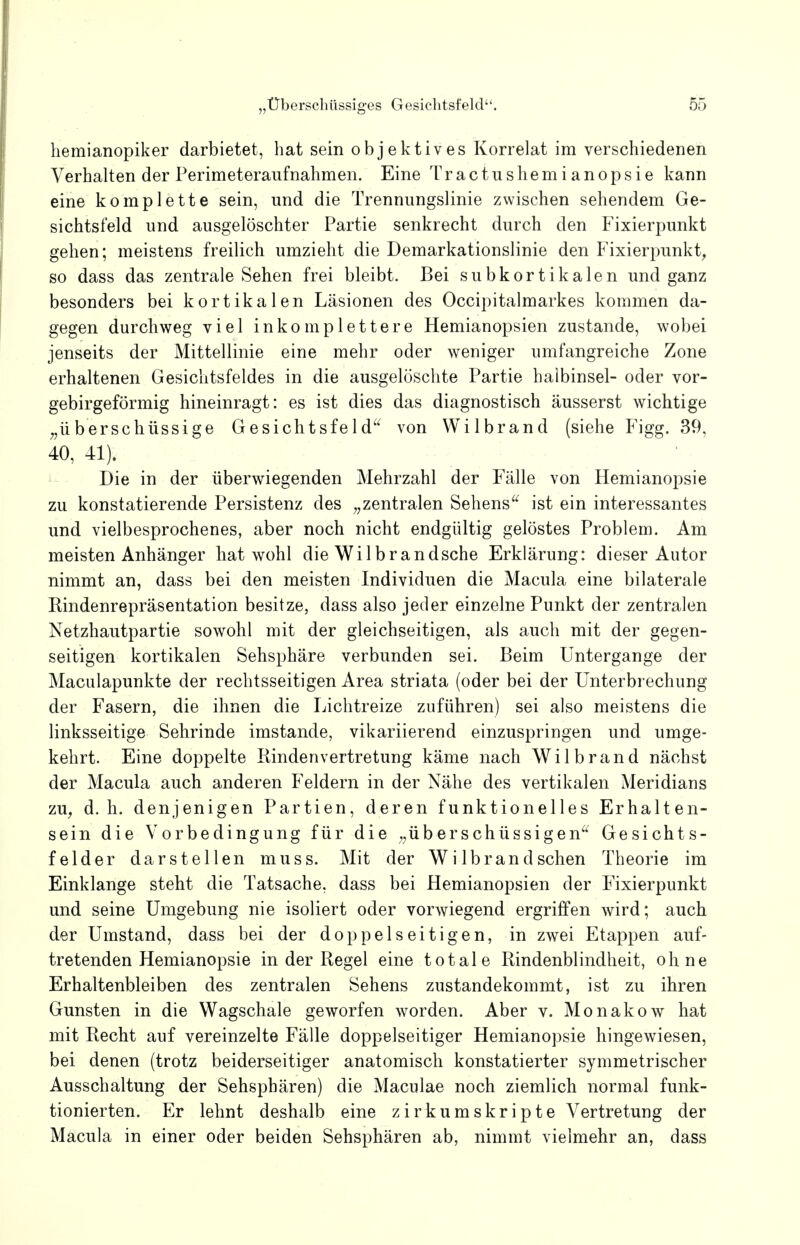 hemianopiker darbietet, hat sein objektives Korrelat im verschiedenen Verhalten der Perimeteraufnahmen. Eine Tractushemianopsie kann eine komplette sein, und die Trennungslinie zwischen sehendem Ge- sichtsfeld und ausgelöschter Partie senkrecht durch den Fixierpunkt gehen; meistens freilich umzieht die Demarkationslinie den Fixierpunkt, so dass das zentrale Sehen frei bleibt. Bei subkortikalen und ganz besonders bei kortikalen Läsionen des Occipitalmarkes kommen da- gegen durchweg viel inkomplettere Hemianopsien zustande, wobei jenseits der Mittellinie eine mehr oder weniger umfangreiche Zone erhaltenen Gesichtsfeldes in die ausgelöschte Partie halbinsel- oder vor- gebirgeförmig hineinragt: es ist dies das diagnostisch äusserst wichtige „überschüssige Gesichtsfeld von Wilbrand (siehe Figg. 39, 40, 41). Die in der überwiegenden Mehrzahl der Fälle von Hemianopsie zu konstatierende Persistenz des „zentralen Sehens ist ein interessantes und vielbesprochenes, aber noch nicht endgültig gelöstes Problem. Am meisten Anhänger hat wohl die Wi 1 brandsche Erklärung: dieser Autor nimmt an, dass bei den meisten Individuen die Macula eine bilaterale Rindenrepräsentation besitze, dass also jeder einzelne Punkt der zentralen Netzhautpartie sowohl mit der gleichseitigen, als auch mit der gegen- seitigen kortikalen Sehsphäre verbunden sei. Beim Untergange der Maculapunkte der rechtsseitigen Area striata (oder bei der Unterbrechung der Fasern, die ihnen die Lichtreize zuführen) sei also meistens die linksseitige Sehrinde imstande, vikariierend einzuspringen und umge- kehrt. Eine doppelte Binden Vertretung käme nach Wilbrand nächst der Macula auch anderen Feldern in der Nähe des vertikalen Meridians zu, d.h. denjenigen Partien, deren funktionelles Erhalten- sein die Vorbedingung für die „überschüssigen Gesichts- felder darstellen muss. Mit der Wi lbrand sehen Theorie im Einklänge steht die Tatsache, dass bei Hemianopsien der Fixierpunkt und seine Umgebung nie isoliert oder vorwiegend ergriffen wird; auch der Umstand, dass bei der doppelseitigen, in zwei Etappen auf- tretenden Hemianopsie in der Regel eine totale Rindenblindheit, ohne Erhaltenbleiben des zentralen Sehens zustandekommt, ist zu ihren Gunsten in die Wagschale geworfen worden. Aber v. Monakow hat mit Recht auf vereinzelte Fälle doppelseitiger Hemianopsie hingewiesen, bei denen (trotz beiderseitiger anatomisch konstatierter symmetrischer Ausschaltung der Sehsphären) die Maculae noch ziemlich normal funk- tionierten. Er lehnt deshalb eine zirkumskripte Vertretung der Macula in einer oder beiden Sehsphären ab, nimmt vielmehr an, dass