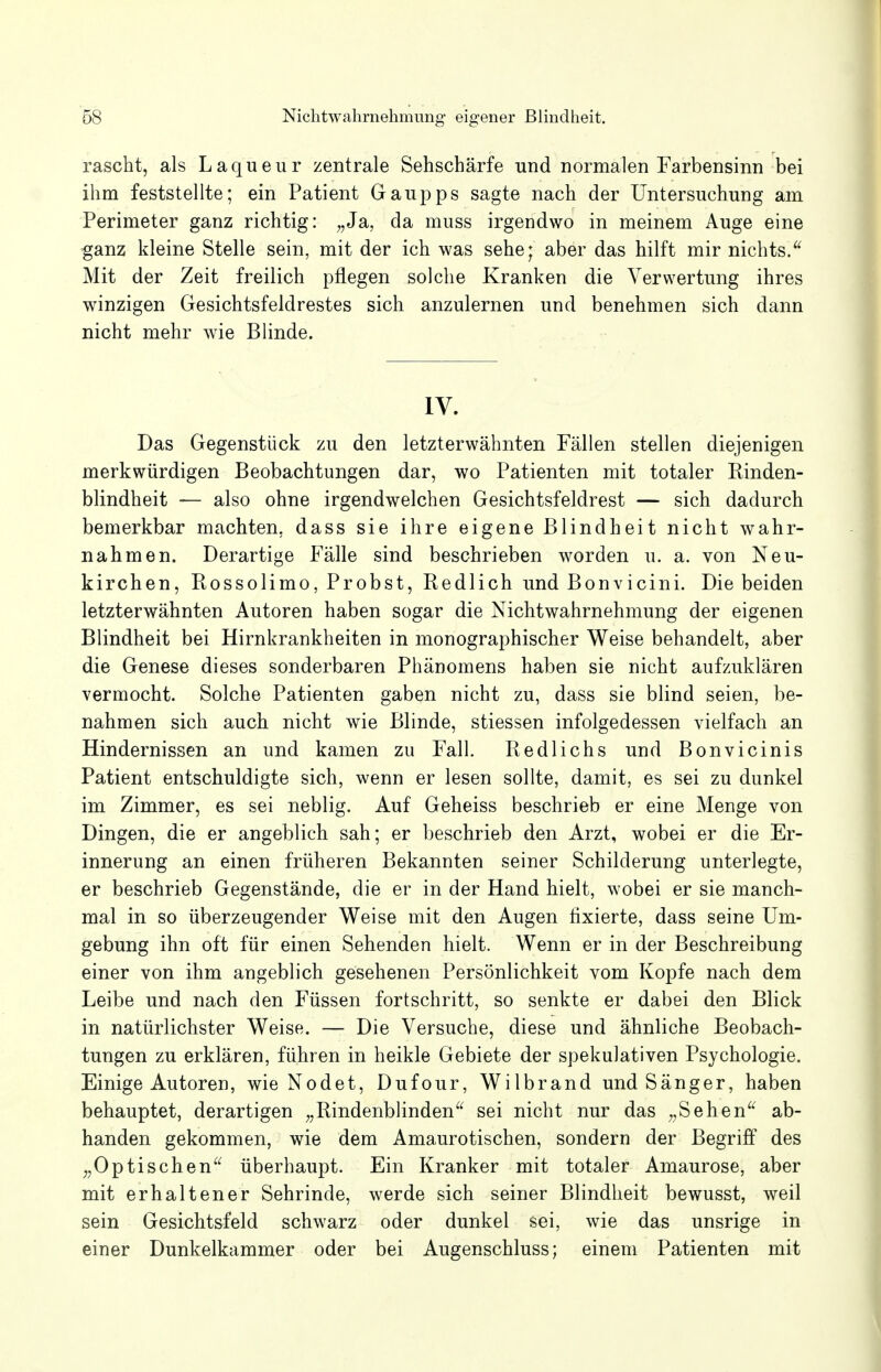 rascht, als Laqueur zentrale Sehschärfe und normalen Farbensinn bei ihm feststellte; ein Patient Gaupps sagte nach der Untersuchung am Perimeter ganz richtig: „Ja, da muss irgendwo in meinem Auge eine ganz kleine Stelle sein, mit der ich was sehe; aber das hilft mir nichts. Mit der Zeit freilich pflegen solche Kranken die Verwertung ihres winzigen Gesichtsfeldrestes sich anzulernen und benehmen sich dann nicht mehr wie Blinde. IV. Das Gegenstück zu den letzterwähnten Fällen stellen diejenigen merkwürdigen Beobachtungen dar, wo Patienten mit totaler Rinden- blindheit — also ohne irgendwelchen Gesichtsfeldrest — sich dadurch bemerkbar machten, dass sie ihre eigene Blindheit nicht wahr- nahmen. Derartige Fälle sind beschrieben worden u. a. von Neu- kirchen, Rossolimo, Probst, Redlich und Bonvicini. Die beiden letzterwähnten Autoren haben sogar die Nichtwahrnehmung der eigenen Blindheit bei Hirnkrankheiten in monographischer Weise behandelt, aber die Genese dieses sonderbaren Phänomens haben sie nicht aufzuklären vermocht. Solche Patienten gaben nicht zu, dass sie blind seien, be- nahmen sich auch nicht wie Blinde, stiessen infolgedessen vielfach an Hindernissen an und kamen zu Fall. Redlichs und Bonvicinis Patient entschuldigte sich, wenn er lesen sollte, damit, es sei zu dunkel im Zimmer, es sei neblig. Auf Geheiss beschrieb er eine Menge von Dingen, die er angeblich sah; er beschrieb den Arzt, wobei er die Er- innerung an einen früheren Bekannten seiner Schilderung unterlegte, er beschrieb Gegenstände, die er in der Hand hielt, wobei er sie manch- mal in so überzeugender Weise mit den Augen fixierte, dass seine Um- gebung ihn oft für einen Sehenden hielt. Wenn er in der Beschreibung einer von ihm angeblich gesehenen Persönlichkeit vom Kopfe nach dem Leibe und nach den Füssen fortschritt, so senkte er dabei den Blick in natürlichster Weise. — Die Versuche, diese und ähnliche Beobach- tungen zu erklären, führen in heikle Gebiete der spekulativen Psychologie. Einige Autoren, wie Nodet, Dufour, Wilbrand und Sänger, haben behauptet, derartigen „Rindenblinden sei nicht nur das „Sehen ab- handen gekommen, wie dem Amaurotischen, sondern der Begriff des „Optischen überhaupt. Ein Kranker mit totaler Amaurose, aber mit erhaltener Sehrinde, werde sich seiner Blindheit bewusst, weil sein Gesichtsfeld schwarz oder dunkel sei, wie das unsrige in einer Dunkelkammer oder bei Augenschluss; einem Patienten mit