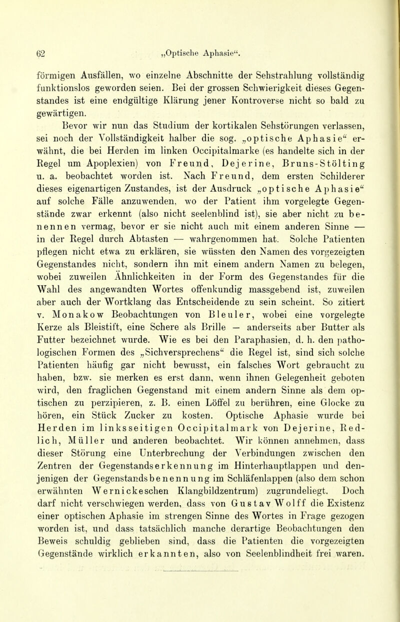 förmigen Ausfällen, wo einzelne Abschnitte der Sehstrahlung vollständig funktionslos geworden seien. Bei der grossen Schwierigkeit dieses Gegen- standes ist eine endgültige Klärung jener Kontroverse nicht so bald zu gewärtigen. Bevor wir nun das Studium der kortikalen Sehstörungen verlassen, sei noch der Vollständigkeit halber die sog. „optische Aphasie er- wähnt, die bei Herden im linken Occipitalmarke (es handelte sich in der Regel um Apoplexien) von Freund, Dejerine, Bruns-Stölting u. a. beobachtet worden ist. Nach Freund, dem ersten Schilderer dieses eigenartigen Zustandes, ist der Ausdruck „optische Aphasie auf solche Fälle anzuwenden, wo der Patient ihm vorgelegte Gegen- stände zwar erkennt (also nicht seelenblind ist), sie aber nicht zu be- nennen vermag, bevor er sie nicht auch mit einem anderen Sinne — in der Regel durch Abtasten — wahrgenommen hat. Solehe Patienten pflegen nicht etwa zu erklären, sie wüssten den Namen des vorgezeigten Gegenstandes nicht, sondern ihn mit einem andern Namen zu belegen, wobei zuweilen Ähnlichkeiten in der Form des Gegenstandes für die Wahl des angewandten Wortes offenkundig massgebend ist, zuweilen aber auch der Wortklang das Entscheidende zu sein scheint. So zitiert v. Monakow Beobachtungen von Bleuler, wobei eine vorgelegte Kerze als Bleistift, eine Schere als Brille — anderseits aber Butter als Futter bezeichnet wurde. Wie es bei den Paraphasien, d. h. den patho- logischen Formen des „Sichversprechens die Regel ist, sind sich solche Patienten häufig gar nicht bewusst, ein falsches Wort gebraucht zu haben, bzw. sie merken es erst dann, wenn ihnen Gelegenheit geboten wird, den fraglichen Gegenstand mit einem andern Sinne als dem op- tischen zu perzipieren, z. B. einen Löffel zu berühren, eine Glocke zu hören, ein Stück Zucker zu kosten. Optische Aphasie wurde bei Herden im linksseitigen Occipitalmark von Dejerine, Red- lich, Müller und anderen beobachtet. Wir können annehmen, dass dieser Störung eine Unterbrechung der Verbindungen zwischen den Zentren der Gegenstands er kennung im Hinterhauptlappen und den- jenigen der Gegenstandsbenennung im Schläfenlappen (also dem schon erwähnten W ernick eschen Klangbildzentrum) zugrundeliegt. Doch darf nicht verschwiegen werden, dass von Gustav Wolff die Existenz einer optischen Aphasie im strengen Sinne des Wortes in Frage gezogen worden ist, und dass tatsächlich manche derartige Beobachtungen den Beweis schuldig geblieben sind, dass die Patienten die vorgezeigten Gegenstände wirklich erkannten, also von Seelenblindheit frei waren.