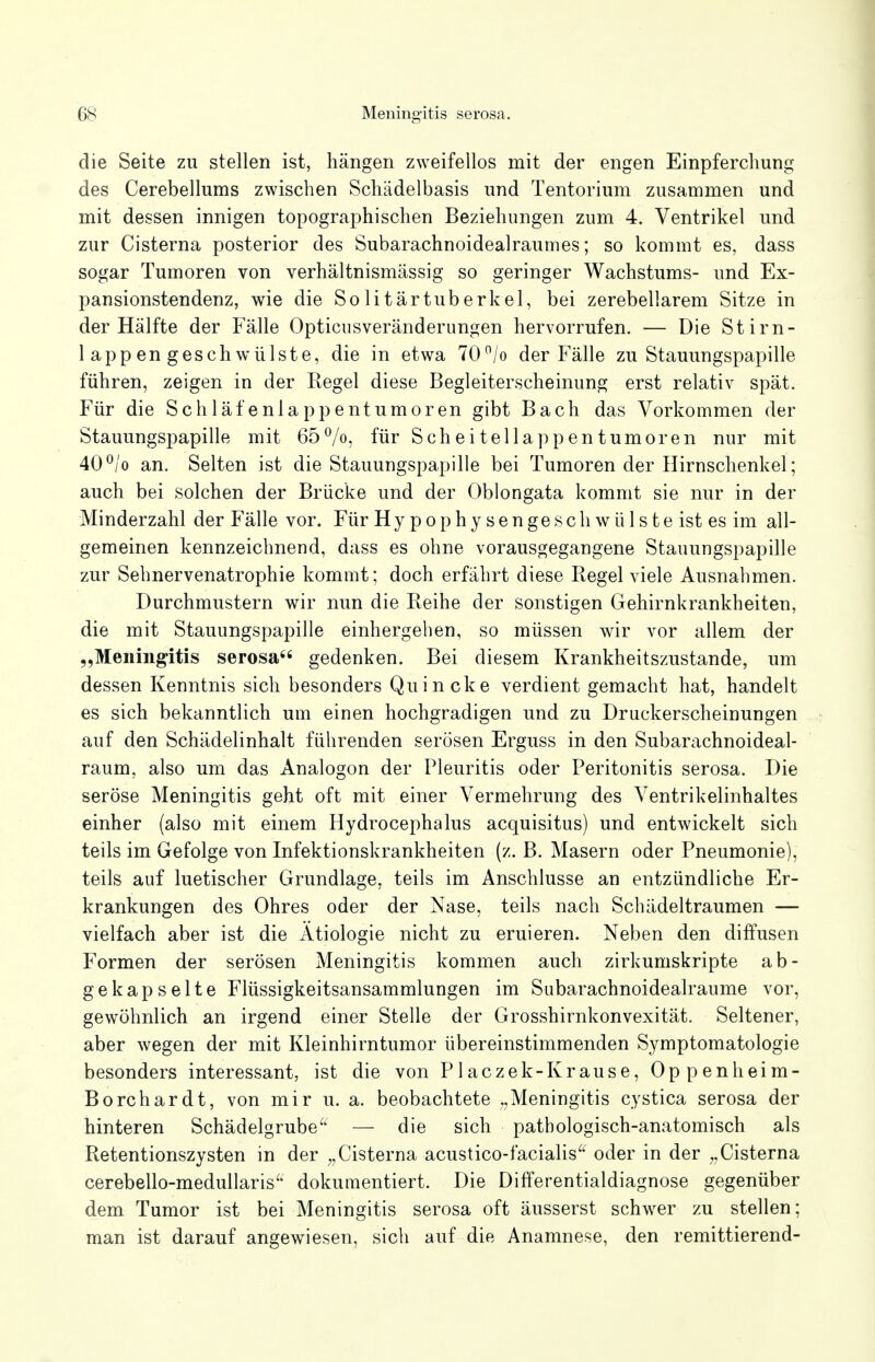 die Seite zu stellen ist, hängen zweifellos mit der engen Einpferchung des Cerebellums zwischen Schädelbasis und Tentorium zusammen und mit dessen innigen topographischen Beziehungen zum 4. Ventrikel und zur Cisterna posterior des Subarachnoidealraumes; so kommt es, dass sogar Tumoren von verhältnismässig so geringer Wachstums- und Ex- pansionstendenz, wie die Solitärtuberkel, bei zerebellarem Sitze in der Hälfte der Fälle Opticusveränderungen hervorrufen. — Die Stirn- lappengeschwülste, die in etwa 70°/o der Fälle zu Stauungspapille führen, zeigen in der Kegel diese Begleiterscheinung erst relativ spät. Für die Schläfenlappentumoren gibt Bach das Vorkommen der Stauungspapille mit 65%, für Scheitellappentumoren nur mit 40°/o an. Selten ist die Stauungspapille bei Tumoren der Hirnschenkel; auch bei solchen der Brücke und der Oblongata kommt sie nur in der Minderzahl der Fälle vor. Für H y p o p h y s e n g e s c h w ü 1 s t e ist es im all- gemeinen kennzeichnend, dass es ohne vorausgegangene Stauungspapille zur Sehnervenatrophie kommt; doch erfährt diese Regel viele Ausnahmen. Durchmustern wir nun die Reihe der sonstigen Gehirnkrankheiten, die mit Stauungspapille einhergeben, so müssen wir vor allem der „Meningitis serosa gedenken. Bei diesem Krankheitszustande, um dessen Kenntnis sich besonders Quincke verdient gemacht hat, handelt es sich bekanntlich um einen hochgradigen und zu Druckerscheinungen auf den Schädelinhalt führenden serösen Erguss in den Subarachnoideal- raum, also um das Analogon der Pleuritis oder Peritonitis serosa. Die seröse Meningitis geht oft mit einer Vermehrung des Ventrikelinhaltes einher (also mit einem Hydrocephalus acquisitus) und entwickelt sich teils im Gefolge von Infektionskrankheiten (z. B. Masern oder Pneumonie), teils auf luetischer Grundlage, teils im Anschlüsse an entzündliche Er- krankungen des Ohres oder der Nase, teils nach Schädeltraumen — vielfach aber ist die Ätiologie nicht zu eruieren. Neben den diffusen Formen der serösen Meningitis kommen auch zirkumskripte ab- gekapselte Flüssigkeitsansammlungen im Subarachnoidealraume vor, gewöhnlich an irgend einer Stelle der Grosshirnkonvexität. Seltener, aber wegen der mit Kleinhirntumor übereinstimmenden Symptomatologie besonders interessant, ist die von Placzek-Krause, Oppenheim- Borchardt, von mir u. a. beobachtete „Meningitis cystica serosa der hinteren Schädelgrube — die sich pathologisch-anatomisch als Retentionszysten in der „Cisterna acustico-facialis oder in der „Cisterna cerebello-medullaris dokumentiert. Die Differentialdiagnose gegenüber dem Tumor ist bei Meningitis serosa oft äusserst schwer zu stellen; man ist darauf angewiesen, sich auf die Anamnese, den remittierend-