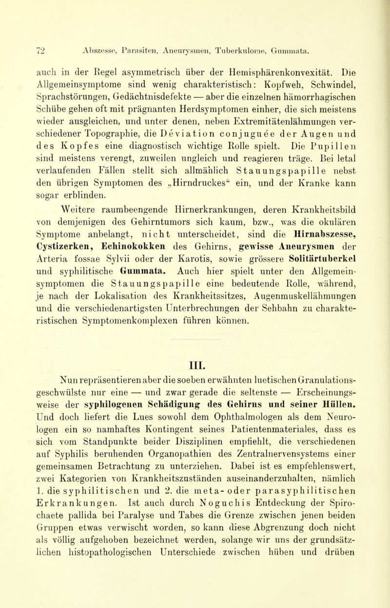 auch in der Kegel asymmetrisch über der Hemisphärenkonvexität. Die Allgemeinsymptome sind wenig charakteristisch: Kopfweh, Schwindel, Sprachstörungen, Gedächtnisdefekte — aber die einzelnen hämorrhagischen Schübe gehen oft mit prägnanten Herdsymptomen einher, die sich meistens wieder ausgleichen, und unter denen, neben Extremitätenlähmungen ver- schiedener Topographie, die Deviation conjuguee der Augen und des Kopfes eine diagnostisch wichtige Rolle spielt. Die Pupillen sind meistens verengt, zuweilen ungleich und reagieren träge. Bei letal verlaufenden Fällen stellt sich allmählich Stauungspapille nebst den übrigen Symptomen des ■ „Hirndruckesü ein, und der Kranke kann sogar erblinden. Weitere raumbeengende Hirnerkrankungen, deren Krankheitsbild von demjenigen des Gehirntumors sich kaum, bzw., was die okulären Symptome anbelangt, nicht unterscheidet, sind die Hirnabszesse, Cystizerken, Echinokokken des Gehirns, gewisse Aneurysmen der Arteria fossae Sylvii oder der Karotis, sowie grössere Solitärtuberkel und syphilitische Gummata. Auch hier spielt unter den Allgemein- symptomen die Stauungspapille eine bedeutende Rolle, während, je nach der Lokalisation des Krankheitssitzes, Augenmuskellähmungen und die verschiedenartigsten Unterbrechungen der Sehbahn zu charakte- ristischen Symptomenkomplexen führen können. III. Nun repräsentieren aber die soeben erwähnten luetischen Granulations- geschwülste nur eine — und zwar gerade die seltenste — Erscheinungs- weise der syuhilogenen Schädigung des Gehirns und seiner Hüllen. Und doch liefert die Lues sowohl dem Ophthalmologen als dem Neuro- logen ein so namhaftes Kontingent seines Patientenmateriales, dass es sich vom Standpunkte beider Disziplinen empfiehlt, die verschiedenen auf Syphilis beruhenden Organopathien des Zentralnervensystems einer gemeinsamen Betrachtung zu unterziehen. Dabei ist es empfehlenswert, zwei Kategorien von Krankheitszuständen auseinanderzuhalten, nämlich 1. die syphilitischen und 2. die meta- oder parasyphilitischen Erkrankungen. Ist auch durch N o g u c h i s Entdeckung der Spiro- chaete pallida bei Paralyse und Tabes die Grenze zwischen jenen beiden Gruppen etwas verwischt wrorden, so kann diese Abgrenzung doch nicht als völlig aufgehoben bezeichnet werden, solange wir uns der grundsätz- lichen histopathologischen Unterschiede zwischen hüben und drüben