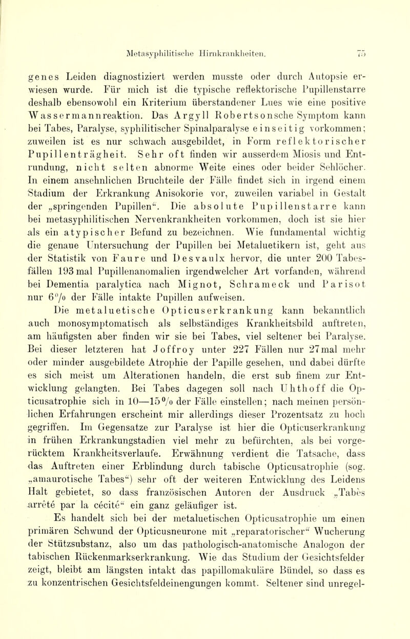 genes Leiden diagnostiziert werden musste oder durch Autopsie er- wiesen wurde. Für mich ist die typische reflektorische Pupillenstarre deshalb ebensowohl ein Kriterium überstandener Lues wie eine positive Wassermannreaktion. Das Argyll Robertsonsche Symptom kann bei Tabes, Paralyse, syphilitischer Spinalparalyse einseitig vorkommen; zuweilen ist es nur schwach ausgebildet, in Form reflektorischer Pupillenträgheit. Sehr oft finden wir ausserdem Miosis und Ent- rundung, nicht selten abnorme Weite eines oder beider Sehlöcher. In einem ansehnlichen Bruchteile der Fälle findet sich in irgend einem Stadium der Erkrankung Anisokorie vor, zuweilen variabel in Gestalt der „springenden Pupillen. Die absolute Pupillenstarre kann bei metasyphilitischen Nervenkrankheiten vorkommen, doch ist sie hier als ein atypischer Befund zu bezeichnen. Wie fundamental wichtig die genaue Untersuchung der Pupillen bei Metaluetikern ist, geht aus der Statistik von Faure und Desvaulx hervor, die unter 200 Tabes- fällen 193 mal Pupillenanomalien irgendwelcher Art vorfanden, während bei Dementia paralytica nach Mi g not, Schräm eck und Parisot nur 6°/o der Fälle intakte Pupillen aufweisen. Die metaluetische Opticuserkrankung kann bekanntlich auch monosymptomatisch als selbständiges Krankheitsbild auftreten, am häufigsten aber finden wir sie bei Tabes, viel seltener bei Paralyse. Bei dieser letzteren hat Joffroy unter 227 Fällen nur 27mal mehr oder minder ausgebildete Atrophie der Papille gesehen, und dabei dürfte es sich meist um Alterationen handeln, die erst sub finem zur Ent- wicklung gelangten. Bei Tabes dagegen soll nach Uhthoff die Op- ticusatrophie sich in 10—15°/o der Fälle einstellen; nach meinen persön- lichen Erfahrungen erscheint mir allerdings dieser Prozentsatz zu hoch gegriffen. Im Gegensatze zur Paralyse ist hier die Opticuserkrankung in frühen Erkrankungstadien viel mehr zu befürchten, als bei vorge- rücktem Krankheitsverlaufe. Erwähnung verdient die Tatsache, dass das Auftreten einer Erblindung durch tabische Opticusatrophie (sog. „amaurotische Tabes) sehr oft der weiteren Entwicklung des Leidens Halt gebietet, so dass französischen Autoren der Ausdruck „Tabes arrete par la cecite ein ganz geläufiger ist. Es handelt sich bei der metaluetischen Opticusatrophie um einen primären Schwund der Opticusneurone mit „reparatorischer Wucherung der Stützsubstanz, also um das pathologisch-anatomische Analogon der tabischen Rückenmarkserkrankung. Wie das Studium der Gesichtsfelder zeigt, bleibt am längsten intakt das papillomakuläre Bündel, so dass es zu konzentrischen Gesichtsfeldeinengungen kommt. Seltener sind unregel-