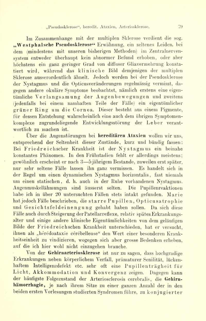 Im Zusammenbange mit der multiplen Sklerose verdient die sog. „Westp ha Ische Pseudosklerose Erwähnung, ein seltenes Leiden, bei dem (mindestens mit unseren bisherigen Methoden) im Zentralnerven- system entweder überhaupt kein abnormer Befund erhoben, oder aber höchstens ein ganz geringer Grad von diffuser Gliavermehrung konsta- tiert wird, während das klinische Bild demjenigen der multiplen Sklerose ausserordentlich ähnelt. Jedoch werden bei der Pseudosklerose der Nystagmus und die Opticusveränderungen regelmässig vermisst, da- gegen andere okuläre Symptome beobachtet, nämlich erstens eine eigen- tümliche Yerlangsamung der Augenbewegungen und zweitens (jedenfalls bei einem namhaften Teile der Fälle) ein eigentümlicher grüner Ring um die Cornea. Dieser besteht aus einem Pigmente, für dessen Entstehung wahrscheinlich eine auch dem übrigen Symptomen- komplexe zugrundeliegende Entwicklungsstörung der Leber verant- wortlich zu machen ist. Über die Augenstörungen bei hereditären Ataxien wollen wir uns, entsprechend der Seltenheit dieser Zustände, kurz und bündig fassen: Bei Friedr e i ch scher Krankheit ist der Nystagmus ein beinahe konstantes Phänomen. In den Frühstadien fehlt er allerdings meistens; gewöhnlich erscheint er nach 3—5 jährigem Bestände, zuweilen erst später, nur sehr seltene Fälle lassen ihn ganz vermissen. Es handelt sich in der Regel um einen dynamischen Nystagmus horizontalis, fast niemals um einen statischen, d. h. auch in der Ruhe vorhandenen Nystagmus. Augenmuskellähmungen sind äusserst selten. Die Pupillenreaktionen habe ich in über 20 untersuchten Fällen stets intakt gefunden. Marie hat jedoch Fälle beschrieben, die starre Pupillen, Opticusatrophie und Gesichtsfeldeinengung gehabt haben sollen. Da sich diese Fälle auch durch Steigerung derPatellarreflexe, relativ spätes Erkrankungs- alter und einige andere klinische Eigentümlichkeiten von dem geläufigen Bilde der Friedreichschen Krankheit unterschieden, hat er versucht, ihnen als „heredoataxie cerebelleuse den Wert einer besonderen Krank- heitseinheit zu vindizieren, wogegen sich aber grosse Bedenken erheben, auf die ich hier wohl nicht einzugehen brauche. Von der Gehirnarteriosklerose ist nur zu sagen, dass hochgradige Erkrankungen neben körperlichem Verfall, prämaturer Senilität, lücken- haftem Intelligenzdefekt etc. sehr oft eine Pupillenträgheit für Licht, Akkommodation und Konvergenz zeigen. Dagegen kann der häufigste Folgezustand der Arteriosclerosis cerebralis, die Gehirn- hämorrhagie, je nach ihrem Sitze zu einer ganzen Anzahl der in den beiden ersten Vorlesungen studierten Syndromen führe, zu konjugierter