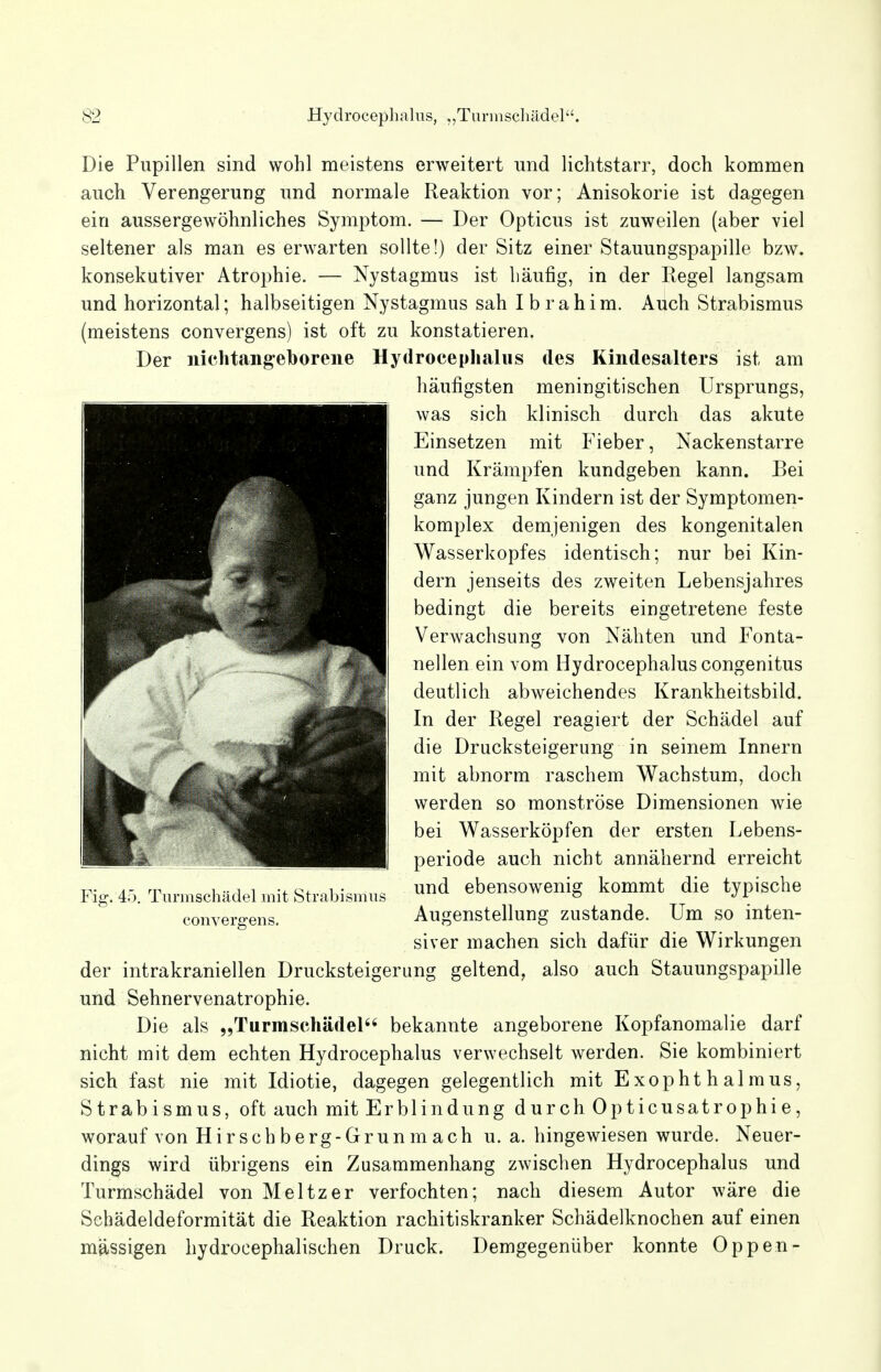 Die Pupillen sind wohl meistens erweitert und lichtstarr, doch kommen auch Verengerung und normale Reaktion vor; Anisokorie ist dagegen ein aussergewöhnliches Symptom. — Der Opticus ist zuweilen (aber viel seltener als man es erwarten sollte!) der Sitz einer Stauungspapille bzw. konsekutiver Atrophie. — Nystagmus ist häufig, in der Eegel langsam und horizontal; halbseitigen Nystagmus sah Ibrahim. Auch Strabismus (meistens convergens) ist oft zu konstatieren. Der nichtangeborene Hydrocephalus des Kindesalters ist am häufigsten meningitischen Ursprungs, was sich klinisch durch das akute Einsetzen mit Fieber, Nackenstarre und Krämpfen kundgeben kann. Bei ganz jungen Kindern ist der Symptomen- komplex demjenigen des kongenitalen Wasserkopfes identisch; nur bei Kin- dern jenseits des zweiten Lebensjahres bedingt die bereits eingetretene feste Verwachsung von Nähten und Fonta- nellen ein vom Hydrocephalus congenitus deutlich abweichendes Krankheitsbild. In der Regel reagiert der Schädel auf die Drucksteigerung in seinem Innern mit abnorm raschem Wachstum, doch werden so monströse Dimensionen wie bei Wasserköpfen der ersten Lebens- periode auch nicht annähernd erreicht rr i •• i i ■i.c+ v,!.- und ebensowenig kommt die typische Fig. 4o. Turmscnadel mit Strabismus ° J \ convergens. Augenstellung zustande. Um so inten- siver machen sich dafür die Wirkungen der intrakraniellen Drucksteigerung geltend, also auch Stauungspapille und Sehnervenatrophie. Die als „Turmschädel bekannte angeborene Kopfanomalie darf nicht mit dem echten Hydrocephalus verwechselt werden. Sie kombiniert sich fast nie mit Idiotie, dagegen gelegentlich mit Exophthalmus, Strabismus, oft auch mit Erblindung durch Opticusatrophie, worauf von Hirschberg-Grunmach u. a. hingewiesen wurde. Neuer- dings wird übrigens ein Zusammenhang zwischen Hydrocephalus und Turmschädel von Meitzer verfochten; nach diesem Autor wäre die Schädeldeformität die Reaktion rachitiskranker Schädelknochen auf einen massigen hydrocephalischen Druck. Demgegenüber konnte Oppen-